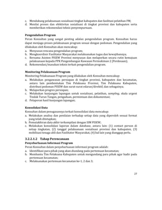 27 
 
c. Mendukung	pelaksanaan	sosialisasi	tingkat	kabupaten	dan	fasilitasi	pelatihan	FM;	
d. Menilai	 proses	 dan	 efektivitas	 sosialisasi	 di	 tingkat	 provinsi	 dan	 kabupaten	 serta	
memberikan	rekomendasi	teknis	penyempurnaan.	
	
Pengendalian	Program	
Peran	 Konsultan	 yang	 sangat	 penting	 adalan	 pengendalian	 program.	 Konsultan	 harus	
dapat	menjaga	proses	pelaksanaan	program	sesuai	dengan	pedoman.	Pengendalian	yang	
dilakukan	oleh	Konsultan	akan	mencakup:	
a. Menyusun	rencana	pengendalian	program;	
b. Mengkoordinir	Fasilitator	Masyarakat	melaksanakan	tugas	dan	kewajibannya;	
c. Bersama	Asisten	PISEW	Provinsi	menyusun	dan	melaporkan	secara	rutin	kemajuan	
pelaksanaan	kepada	PPK	Pengembangan	Kawasan	Permukiman	2	(Perdesaan);	
d. Rekomendasi/masukan	teknis	terkait	pengendalian	program.	
	
Monitoring	Pelaksanaan	Program	
Monitoring	Pelaksanaan	Program	yang	dilakukan	oleh	Konsultan	mencakup:	
a. Melakukan	 pengawasan	 persiapan	 di	 tingkat	 provinsi,	 kabupaten	 dan	 kecamatan,	
antara	 lain	 pembentukan	 Tim	 Pelaksana	 Provinsi,	 Tim	 Pelaksana	 Kabupaten,	
distribusi	pedoman	PISEW	dan	surat‐surat	edaran/direktif,	dan	sebagainya;	
b. Melaporkan	progres	persiapan;	
c. Melakukan	 kunjungan	 lapangan	 untuk	 sosialisasi,	 pelatihan,	 sampling,	 skala	 urgent	
Tindak	Turun	Tangan,	pengaduan,	permintaan	dan	dokumentasi;	
d. Pelaporan	hasil	kunjungan	lapangan;	
	
Konsolidasi	Data	
Konsultan	dalam	penugasannya	terkait	konsolidasi	data	mencakup:	
a. Melakukan	 analisa	 dan	 penilaian	 terhadap	 setiap	 data	 yang	 diperoleh	 sesuai	 format	
yang	telah	ditetapkan;	
b. Pemutakhiran	data	akhir	terkompilasi	dengan	SIM	PISEW;	
c. Melakukan	 konsolidasi	 laporan	 dalam	 database,	 antara	 lain:	 (1)	 contact	 person	 di	
setiap	 tingkatan,	 (2)	 tanggal	 pelaksanaan	 sosialisasi	 provinsi	 dan	 kabupaten,	 (3)	
mobilisasi	tenaga	ahli	dan	Fasilitator	Masyarakat,	(4)	hal	lain	yang	dianggap	perlu.	
3.2.2.1.2 Tahap	Perencanaan	
Penyebarluasan	Informasi	Program	
Peran	Konsultan	dalam	penyebarluasan	informasi	program	adalah:	
a. Identifikasi	para	pihak	yang	akan	diundang	pada	pertemuan	kecamatan;	
b. Membantu	Tim	Pelaksana	Kabupaten	untuk	mengundang	para	pihak	agar	hadir	pada	
pertemuan	kecamatan;	
c. Melaksanakan	pertemuan	kecamatan	ke‐1,	2	dan	3;	
 