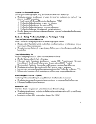 29 
 
Evaluasi	Pelaksanaan	Program	
Evaluasi	pelaksanaan	program	yang	dilakukan	oleh	Konsultan	mencakup:	
a. Melakukan	 evaluasi	 pelaksanaan	 program	 berdasarkan	 indikator	 dan	 variabel	 yang	
disusun	oleh	KMP	mencakup:	
1) Implementasi	Pedoman	Monitoring	dan	Evaluasi	PISEW;	
2) Evaluasi	terhadap	kemajuan	progres	per	minggu;	
3) Evaluasi	terhadap	kinerja	dan	laporan	TAK;	
4) Evaluasi	terhadap	tiap	tahapan	proses	pelaksanaan;	
5) Evaluasi	terhadap	partisipasi	pemda	(activity	sharing);	
b. Memberikan	rekomendasi	perbaikan	pelaksanaan	program	berdasarkan	hasil	evaluasi	
yang	dilaksanakan.	
3.2.2.1.3 Tahap	Pra	Konstruksi	(Masa	Pelelangan	Fisik)	
Penyebarluasan	Informasi	Program	
Peran	Konsultan	dalam	penyebarluasan	informasi	program	adalah:	
a. Mengkoordinir	Fasilitator	untuk	melakukan	sosialisasi	rencana	pembangunan	kepada	
masyarakat	di	kawasan	sasaran;	
b. Mengajak	masyarakat	untuk	berpartisipasi	aktif	mengawasi	pembangunan	pada	tahap	
konstruksi.	
	
Pengendalian	Program	
Pengendalian	yang	dilakukan	oleh	Konsultan	akan	mencakup:	
a. Memberikan	masukan	terkait	pelelangan;	
b. Pelaporan	 rutin	 kemajuan	 pelaksanaan	 kepada	 PPK	 Pengembangan	 Kawasan	
Permukiman	2	(Perdesaan),	bekerja	sama	dengan	Asisten	PISEW	Provinsi;	
c. Mengkoordinir	Fasilitator	Masyarakat	melaksanakan	tugas	dan	kewajibannya;	
d. Melakukan	konsolidasi	dan	konsinyasi	terkait	laporan	progres	lapangan;	
e. Inventarisasi	permasalahan	di	lapangan	dan	rekomendasi	Tindak	Turun	Tangan	(T3);	
f. Rekomendasi	masukan	teknis	terkait	pengendalian	program	yang	akan	datang.	
	
Monitoring	Pelaksanaan	Program	
Monitoring	Pelaksanaan	Program	yang	dilakukan	oleh	Konsultan	mencakup:	
a. Melakukan	kunjungan	lapangan	untuk	pemantauan	penyusunan	baseline	kawasan;	
b. Pelaporan	hasil	kunjungan	lapangan;	
	
Konsolidasi	Data	
Konsultan	dalam	penugasannya	terkait	konsolidasi	data	mencakup:	
a. Melakukan	analisis	dan	penilaian	terhadap	setiap	data	yang	diperoleh	sesuai	format	
yang	telah	ditetapkan;	
b. Pemutakhiran	data	akhir	terkompilasi	dengan	SIM	PISEW;	
 