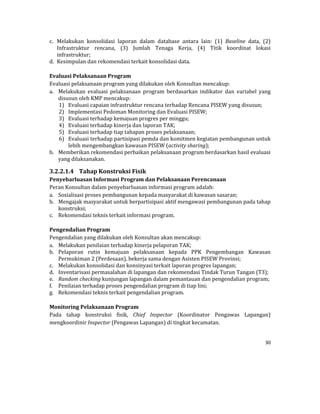 30 
 
c. Melakukan	 konsolidasi	 laporan	 dalam	 database	 antara	 lain:	 (1)	 Baseline	 data,	 (2)	
Infrastruktur	 rencana,	 (3)	 Jumlah	 Tenaga	 Kerja,	 (4)	 Titik	 koordinat	 lokasi	
infrastruktur;	
d. Kesimpulan	dan	rekomendasi	terkait	konsolidasi	data.	
	
Evaluasi	Pelaksanaan	Program	
Evaluasi	pelaksanaan	program	yang	dilakukan	oleh	Konsultan	mencakup:	
a. Melakukan	 evaluasi	 pelaksanaan	 program	 berdasarkan	 indikator	 dan	 variabel	 yang	
disusun	oleh	KMP	mencakup:	
1) Evaluasi	capaian	infrastruktur	rencana	terhadap	Rencana	PISEW	yang	disusun;	
2) Implementasi	Pedoman	Monitoring	dan	Evaluasi	PISEW;	
3) Evaluasi	terhadap	kemajuan	progres	per	minggu;	
4) Evaluasi	terhadap	kinerja	dan	laporan	TAK;	
5) Evaluasi	terhadap	tiap	tahapan	proses	pelaksanaan;	
6) Evaluasi	terhadap	partisipasi	pemda	dan	komitmen	kegiatan	pembangunan	untuk	
lebih	mengembangkan	kawasan	PISEW	(activity	sharing);	
b. Memberikan	rekomendasi	perbaikan	pelaksanaan	program	berdasarkan	hasil	evaluasi	
yang	dilaksanakan.	
3.2.2.1.4 Tahap	Konstruksi	Fisik	
Penyebarluasan	Informasi	Program	dan	Pelaksanaan	Perencanaan	
Peran	Konsultan	dalam	penyebarluasan	informasi	program	adalah:	
a. Sosialisasi	proses	pembangunan	kepada	masyarakat	di	kawasan	sasaran;	
b. Mengajak	masyarakat	untuk	berpartisipasi	aktif	mengawasi	pembangunan	pada	tahap	
konstruksi;	
c. Rekomendasi	teknis	terkait	informasi	program.	
	
Pengendalian	Program	
Pengendalian	yang	dilakukan	oleh	Konsultan	akan	mencakup:	
a. Melakukan	penilaian	terhadap	kinerja	pelaporan	TAK;	
b. Pelaporan	 rutin	 kemajuan	 pelaksanaan	 kepada	 PPK	 Pengembangan	 Kawasan	
Permukiman	2	(Perdesaan),	bekerja	sama	dengan	Asisten	PISEW	Provinsi;	
c. Melakukan	konsolidasi	dan	konsinyasi	terkait	laporan	progres	lapangan;	
d. Inventarisasi	permasalahan	di	lapangan	dan	rekomendasi	Tindak	Turun	Tangan	(T3);	
e. Random	checking	kunjungan	lapangan	dalam	pemantauan	dan	pengendalian	program;	
f. Penilaian	terhadap	proses	pengendalian	program	di	tiap	lini;	
g. Rekomendasi	teknis	terkait	pengendalian	program.	
	
Monitoring	Pelaksanaan	Program	
Pada	 tahap	 konstruksi	 fisik,	 Chief	 Inspector	 (Koordinator	 Pengawas	 Lapangan)	
mengkoordinir	Inspector	(Pengawas	Lapangan)	di	tingkat	kecamatan.	
 