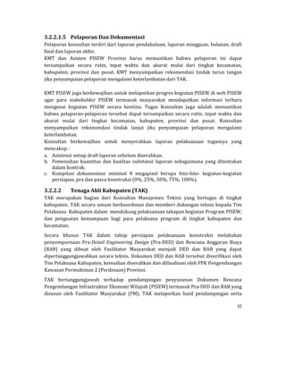 32 
 
3.2.2.1.5 Pelaporan	Dan	Dokumentasi	
Pelaporan	konsultan	terdiri	dari	laporan	pendahuluan,	laporan	mingguan,	bulanan,	draft	
final	dan	laporan	akhir.	
KMT	 dan	 Asisten	 PISEW	 Provinsi	 harus	 memastikan	 bahwa	 pelaporan	 ini	 dapat	
tersampaikan	 secara	 rutin,	 tepat	 waktu	 dan	 akurat	 mulai	 dari	 tingkat	 kecamatan,	
kabupaten,	 provinsi	 dan	 pusat.	 KMT	 menyampaikan	 rekomendasi	 tindak	 turun	 tangan	
jika	penyampaian	pelaporan	mengalami	keterlambatan	dari	TAK.	
	
KMT	PISEW	juga	berkewajiban	untuk	melaporkan	progres	kegiatan	PISEW	di	web	PISEW	
agar	 para	 stakeholder	 PISEW	 termasuk	 masyarakat	 mendapatkan	 informasi	 terbaru	
mengenai	 kegiatan	 PISEW	 secara	 kontinu.	 Tugas	 Konsultan	 juga	 adalah	 memastikan	
bahwa	pelaporan‐pelaporan	tersebut	dapat	tersampaikan	secara	rutin,	tepat	waktu	dan	
akurat	 mulai	 dari	 tingkat	 kecamatan,	 kabupaten,	 provinsi	 dan	 pusat.	 Konsultan	
menyampaikan	 rekomendasi	 tindak	 lanjut	 jika	 penyampaian	 pelaporan	 mengalami	
keterlambatan.	
Konsultan	 berkewajiban	 untuk	 menyerahkan	 laporan	 pelaksanaan	 tugasnya	 yang	
mencakup	:	
a. Asistensi	setiap	draft	laporan	sebelum	diserahkan.	
b. Pemenuhan	 kuantitas	 dan	 kualitas	 substansi	 laporan	 sebagaimana	 yang	 ditentukan	
dalam	kontrak.	
c. Kompilasi	 dokumentasi	 minimal	 8	 megapixel	 berupa	 foto‐foto:	 kegiatan‐kegiatan	
persiapan,	pra	dan	pasca	konstruksi	(0%,	25%,	50%,	75%,	100%).	
3.2.2.2 Tenaga	Ahli	Kabupaten	(TAK)	
TAK	 merupakan	 bagian	 dari	 Konsultan	 Manajemen	 Teknis	 yang	 bertugas	 di	 tingkat	
kabupaten.	TAK	secara	umum	berkoordinasi	dan	memberi	dukungan	teknis	kepada	Tim	
Pelaksana		Kabupaten	dalam		mendukung	pelaksanaan	tahapan	kegiatan	Program	PISEW,	
dan	 penguatan	 kemampuan	 bagi	 para	 pelaksana	 program	 di	 tingkat	 kabupaten	 dan	
kecamatan.	
Secara	 khusus	 TAK	 dalam	 tahap	 persiapan	 pelaksanaan	 konstruksi	 melakukan	
penyempurnaan	 Pra‐Detail	 Engineering	 Design	 (Pra‐DED)	 dan	 Rencana	 Anggaran	 Biaya	
(RAB)	 yang	 dibuat	 oleh	 Fasilitator	 Masyarakat	 menjadi	 DED	 dan	 RAB	 yang	 dapat	
dipertanggungjawabkan	secara	teknis.	Dokumen	DED	dan	RAB	tersebut	diverifikasi	oleh	
Tim	Pelaksana	Kabupaten,	kemudian	diserahkan	dan	difinalisasi	oleh	PPK	Pengembangan	
Kawasan	Permukiman	2	(Perdesaan)	Provinsi.	
TAK	 bertanggungjawab	 terhadap	 pendampingan	 penyusunan	 Dokumen	 Rencana	
Pengembangan	Infrastruktur	Ekonomi	Wilayah	(PISEW)	termasuk	Pra‐DED	dan	RAB	yang	
disusun	 oleh	 Fasilitator	 Masyarakat	 (FM).	 TAK	 melaporkan	 hasil	 pendampingan	 serta	
 