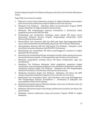 33 
 
fasilitasi	kegiatan	kepada	Tim	Pelaksana	Kabupaten	dan	Ketua	Tim	Konsultan	Manajemen	
Teknis.	
Tugas	TAK	secara	terperinci	adalah:	
a. Menyusun	rencana	kerja	pelaksanaan	program	di	tingkat	kabupaten	yang	mengacu	
pada	rencana	kerja	pelaksanaan	program	tingkat	provinsi	dan	nasional;	
b. Membantu	 Tim	 Pelaksana	 	 	 Kabupaten	 dalam	 mensosialisasikan	 Program	 PISEW	
kepada	stakeholder	di	tingkat	kabupaten	dan	kecamatan;	
c. Membantu	 PPK	 Pengembangan	 Kawasan	 Permukiman	 2	 (Perdesaan)	 dalam	
pengelolaan	perencanaan	DED	dan	RAB;	
d. Mendampingi	 dan	 memberikan	 bimbingan	 teknis	 kepada	 FM	 dalam	 proses	
penyusunan	 Dokumen	 Rencana	 Program	 Pengembangan	 Infrastruktur	 Sosial	
Ekonomi	Wilayah	di	kecamatan;	
e. Memverifikasi	 serta	 menyusun	 DED	 dan	 RAB	 yang	 dapat	 dipertanggungjawabkan	
secara	teknis	berdasarkan	Pra‐DED/RAB	yang	disusun	oleh	Fasilitator	Masyarakat;	
f. Menyampaikan	 dokumen	 DED	 dan	 RAB	 kepada	 Tim	 Pelaksana	 	 Kabupaten	 untuk	
diverifikasi,	kemudian	difinalisasi	oleh	PPK	PKP	2	(Perdesaan);	
g. Mendampingi	 dan	 memfasilitasi	 FM	 dalam	 penyelenggaraan	 sosialisasi	 di	 tingkat	
kabupaten	dan	kecamatan;	
h. Memantau	dan	membimbing	FM	agar	memahami	prosedur	dalam	aspek	perencanaan	
dan	penyebarluasan	program,	serta	pengendalian	agar	berjalan	sesuai	pedoman;	
i. Melakukan	 pengendalian	 terhadap	 kinerja	 FM	 dalam	 melaksanakan	 tugas	 dan	
kewajibannya;	
j. Membantu	 Tim	 Pelaksana	 Kabupaten	 dalam	 pengelolaan	 pengaduan	 dengan	
memberikan	saran	penanganan	pengaduan	serta	melakukan	tindak	lanjut,	kemudian	
melaporkan	 hasilnya	 kepada	 Tim	 Pelaksana	 	 	 Kabupaten	 dan	 PPK	 Pengembangan	
Kawasan	Permukiman	2	(Perdesaan)	selama	proses	perencanaan;	
k. Melakukan	 koordinasi	 dengan	 Tim	 Pelaksana	 	 Kabupaten,	 dan	 Ketua	 Tim	 KMT	
dengan	melaporkan	pelaksanaan	kegiatan	secara	rutin	dan	terus	menerus;	
l. Memfasilitasi	 dan	 menyiapkan	 bahan	 rapat	 koordinasi	 rutin	 yang	 diselenggarakan	
PPK	 Pengembangan	 Kawasan	 Permukiman	 2	 	 (Perdesaan)	 di	 kabupaten	 dan	
menyampaikan	notulen	hasil	rapatnya;	
m. Melakukan	konsolidasi	laporan	FM	dalam	database	antara	lain:	(1)	Baseline	data,	(2)	
Titik	koordinat	lokasi	infrastruktur;	
n. Melakukan	dokumentasi	pada	setiap	tahapan	pelaksanaan	(sosialisasi,	persiapan,	dan	
perencanaan);	
o. Melakukan	 evaluasi	 pelaksanaan	 tahap	 perencanaan	 Program	 PISEW	 di	 tingkat	
kabupaten;	
 