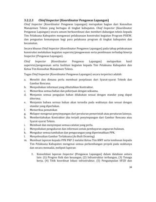 34 
 
3.2.2.3 Chief	Inspector	(Koordinator	Pengawas	Lapangan)	
Chief	 Inspector	 (Koordinator	 Pengawas	 Lapangan)	 merupakan	 bagian	 dari	 Konsultan	
Manajemen	 Teknis	 yang	 bertugas	 di	 tingkat	 kabupaten.	 Chief	 Inspector	 (Koordinator	
Pengawas	Lapangan)	secara	umum	berkoordinasi	dan	memberi	dukungan	teknis	kepada	
Tim	Pelaksana	Kabupaten	mengawasi	pelaksanaan	konstruksi	kegiatan	Program	PISEW,	
dan	 penguatan	 kemampuan	 bagi	 para	 pelaksana	 program	 di	 tingkat	 kabupaten	 dan	
kecamatan.	
Secara	khusus	Chief	Inspector	(Koordinator	Pengawas	Lapangan)	pada	tahap	pelaksanaan	
konstruksi	melakukan	kegiatan	supervisi/pengawasan	serta	pembinaan	terhadap	kinerja	
Inspector	(Pengawas	Lapangan).	
Chief	 Inspector	 (Koordinator	 Pengawas	 Lapangan)	 melaporkan	 hasil	
supervisi/pengawasan	 serta	 fasilitasi	 kegiatan	 kepada	 Tim	 Pelaksana	 Kabupaten	 dan	
Ketua	Tim	Konsultan	Manajemen	Teknis.	
Tugas	Chief	Inspector	(Koordinator	Pengawas	Lapangan)	secara	terperinci	adalah:	
a. Meneliti	 dan	 dimana	 perlu	 membuat	 penjelasan	 dari	 Syarat‐syarat	 Teknik	 dan	
Gambar	Rencana.	
b. Menyediakan	informasi	yang	dibutuhkan	Kontraktor.	
c. Memeriksa	semua	bahan	dan	pekerjaan	dengan	seksama.	
d. Menjamin	 semua	 pengujian	 bahan	 dilakukan	 sesuai	 dengan	 standar	 yang	 dapat	
diterima.	
e. Menjamin	 bahwa	 sernua	 bahan	 akan	 tersedia	 pada	 waktunya	 dan	 sesuai	 dengan	
standar	yang	diperlukan.	
f. Memeriksa	pematokan	
g. Melapor	mengenai	penyimpangan	dari	peraturan	pemerintah	atau	peraturan	lainnya.	
h. Memberitahukan	Kontraktor	jika	terjadi	penyimpangan	dari	Gambar	Rencana	 atau	
Syarat‐syarat	Teknis.	
i. Membuat	dan	menyimpan	semua	catatan	yang	perlu.	
j. Menyediakan	pengukuran	dan	informasi	untuk	pembayaran	angsuran	bulanan.	
k. Mengukur	semua	tambahan	dan	pengurangan	yang	diperintahkan	PPK.	
l. Menyelesaikan	Gambar	Terlaksana	(As	Built	Drawing)	
m. Membuat	laporan	kepada	PPK	PKP	2	melalui	Ketua	Tim	KMT	serta	tembusan	kepada	
Tim	 Pelaksana	 Kabupaten	 mengenai	 semua	 perkembangan	 proyek	 pada	 waktunya	
dan	secara	memadai,	meliputi	laporan:	
1. Konsolidasi	 laporan	 Inspector	 (Pengawas	 Lapangan)	 dalam	 database	 antara	
lain:	(1)	Progres	fisik	dan	keuangan,	(2)	Infrastruktur	terbangun,	(3)	Tenaga	
kerja,	 (4)	 Titik	 koordinat	 lokasi	 infrastruktur,	 (5)	 Pengumpulan	 SP2D	 dan	
 