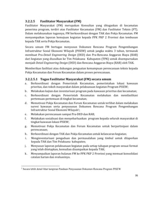36 
 
3.2.2.5 Fasilitator	Masyarakat	(FM)	
Fasilitator	 Masyarakat	 (FM)	 merupakan	 Konsultan	 yang	 ditugaskan	 di	 kecamatan	
penerima	 program,	 terdiri	 atas	 Fasilitator	 Kecamatan	 (FM)	 dan	 Fasilitator	 Teknis	 (FT).	
Dalam	melaksanakan	tugasnya,	FM	berkoordinasi	dengan	TAK	dan	Pokja	Kecamatan.	FM	
menyampaikan	 laporan	 kemajuan	 kegiatan	 kepada	 PPK	 PKP	 2	 Provinsi	 dan	 tembusan	
kepada	TAK	serta	Pokja	Kecamatan.	
Secara	 umum	 FM	 bertugas	 menyusun	 Dokumen	 Rencana	 Program	 Pengembangan	
Infrastruktur	 Sosial	 Ekonomi	 Wilayah	 (PISEW)	 untuk	 jangka	 waktu	 3	 tahun,	 termasuk	
membuat	 Pra‐Detail	 Engineering	 Design	 (DED)	 dan	 Pra‐Rencana	 Anggaran	 Biaya	 (RAB)	
dari	kegiatan	yang	diusulkan	ke	Tim	Pelaksana		Kabupaten	(TPK)	untuk	disempurnakan	
menjadi	Detail	Engineering	Design	(DED)	dan	Rencana	Anggaran	Biaya	(RAB)	oleh	TAK.	
Memberikan	fasilitasi	atau	dukungan	penguatan	kemampuan	perencanaan	teknis	kepada	
Pokja	Kecamatan	dan	Forum	Kecamatan	dalam	proses	perencanaan.	
3.2.2.5.1 Tugas	Fasilitator	Masyarakat	(FM)	secara	umum		
a. Berkoordinasi	 dengan	 Pemerintah	 Kecamatan,	 pemerintahan	 lokasi	 kawasan	
prioritas,	dan	tokoh	masyarakat	dalam	pelaksanaan	kegiatan	Program	PISEW;	
b. Melakukan	kajian	dan	inventarisasi	program	pada	kawasan	prioritas	dan	kecamatan;	
c. Berkoordinasi	 dengan	 Pemerintah	 Kecamatan	 melakukan	 dan	 memfasilitasi	
pertemuan‐pertemuan	di	tingkat	kecamatan;	
d. Memotivasi	Pokja	Kecamatan	dan	Forum	Kecamatan	untuk	terlibat	dalam	melakukan	
survei	 kawasan	 serta	 penyusunan	 Dokumen	 Rencana	 Program	 Pengembangan	
Infrastruktur	Sosial	Ekonomi	Wilayah2;	
e. Melakukan	perencanaan	sampai	Pra‐DED	dan	RAB;	
f. Melakukan	sosialisasi	dan	menyebarluaskan		program	kepada	seluruh	masyarakat	di	
tingkat	kawasan	lokasi	PISEW;	
g. Memotivasi	 Pokja	 Kecamatan	 dan	 Forum	 Kecamatan	 untuk	 berpartisipasi	 dalam	
perencanaan;	
h. Berkoordinasi	dengan	TAK	dan	Pokja	Kecamatan	untuk	kelancaran	kegiatan;	
i. Menginventarisasi	 pengaduan	 dan	 permasalahan	 yang	 timbul	 untuk	 dilaporkan	
kepada	TAK	dan	Tim	Pelaksana		kabupaten;	
j. Menyusun	laporan	pelaksanaan	kegiatan	pada	setiap	tahapan	program	sesuai	format	
yang	telah	ditetapkan,	kemudian	disampaikan	kepada	TAK;	
k. Menyampaikan	laporan	bulanan	FM	ke	PPK	PKP	2	Provinsi	yang	memuat	konsolidasi	
catatan	harian	dan	evaluasinya.	
2
Secara lebih detail lihat lampiran Panduan Penyusunan Dokumen Rencana Program PISEW
 