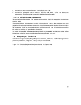 38 
 
g. Melakukan	penyusunan	dokumen	Basic	Design	dan	RAB;	
h. Melakukan	 pelaporan	 secara	 berkala	 kepada	 PPK	 PKP	 2	 dan	 Tim	 Pelaksana	
Kabupaten,	ditembuskan	kepada	TAK	(jika	sudah	dimobilisasi);	
3.2.2.5.4 Pelaporan	dan	Dokumentasi	
Pelaporan	 konsultan	 terdiri	 dari	 laporan	 pendahuluan,	 laporan	 mingguan,	 bulanan	 dan	
laporan	akhir.	
Laporan	mingguan	menjadi	laporan	yang	sangat	penting,	karena	akan	memuat	informasi	
proses	pelaksanaan	sesuai	dengan	capaian	pada	minggu	yang	bersangkutan	dan	berbagai	
permasalahan	 yang	 perlu	 ditindaklanjuti.	 Laporan	 bulanan	 FM	 merupakan	 konsolidasi	
dari	laporan	monitoring	dan	evaluasi	mingguan.	
FM	harus	memastikan	bahwa	pelaporan	ini	dapat	tersampaikan	secara	rutin,	tepat	waktu	
dan	akurat	mulai	dari	tingkat	kecamatan,	kabupaten	hingga	provinsi.	
3.3 Penyedia	Jasa	Konstruksi	
Pemilihan	 dan	 penunjukan	 Penyedia	 Jasa	 Konstruksi,	 dilakukan	 berdasarkan	 peraturan	
perundangan	terkait	pengadaan	barang	dan	jasa	pemerintah.		
	
Bagan	Alur	Struktur	Organisasi	Program	PISEW,	lihat	gambar	3	
	
	
	
	
	
	
	
	
	
	
	
	
	
	
	
	
	
	
	
 