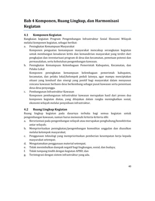 40 
 
Bab	4	Komponen,	Ruang	Lingkup,	dan	Harmonisasi	
Kegiatan	
4.1 Komponen	Kegiatan	
Rangkaian	 kegiatan	 Program	 Pengembangan	 Infrastruktur	 Sosial	 Ekonomi	 Wilayah	
melalui	komponen	kegiatan,	sebagai	berikut:	
a. Peningkatan	Kemampuan	Masyarakat	
Komponen	 penguatan	 kemampuan	 masyarakat	 mencakup	 serangkaian	 kegiatan	
untuk	 membangun	 kesadaran	 kritis	 dan	 kemandirian	 masyarakat	 yang	 terdiri	 dari	
pengkajian	dan	inventarisasi	program	di	desa	dan	kecamatan,	pemetaan	potensi	dan	
permasalahan,	serta	kebutuhan	pengembangan	kawasan.		
b. Peningkatan	 Kemampuan	 Kelembagaan	 Pemerintah	 Kabupaten,	 Kecamatan,	 dan	
Pelaku	Lokal	
Komponen	 peningkatan	 kemampuan	 kelembagaan	 pemerintah	 kabupaten,		
kecamatan,	 dan	 pelaku	 lokal/kelompok	 peduli	 lainnya,	 agar	 mampu	 menciptakan	
situasi	 yang	 kondusif	 dan	 sinergi	 yang	 positif	 bagi	 masyarakat	 dalam	 menyusun	
rencana	kawasan	berbasis	desa	berkembang	sebagai	pusat	kawasan	serta	penentuan	
desa‐desa	penyangga.	
c. Pembangunan	Infrastruktur	Kawasan	
Komponen	 pembangunan	 infrastruktur	 kawasan	 merupakan	 hasil	 dari	 proses	 dua	
komponen	 kegiatan	 diatas,	 yang	 ditujukan	 dalam	 rangka	 meningkatkan	 sosial,	
ekonomi	wilayah	melalui	penyediaan	infrastruktur.		
4.2 Ruang	Lingkup	Kegiatan	
Ruang	 lingkup	 kegiatan	 pada	 dasarnya	 terbuka	 bagi	 semua	 kegiatan	 untuk	
pengembangan	kawasan,	namun	harus	memenuhi	kriteria‐kriteria	sbb:	
a. Berorientasi	pada	pengembangan	wilayah	atau	merupakan	penghubung/konektivitas	
antar	wilayah;	
b. Memprioritaskan	 peningkatan/pengembangan	 komoditas	 unggulan	 dan	 diusulkan	
melalui	kelompok	masyarakat;	
c. Penggunaan	 teknologi	 yang	 memprioritaskan	 pemberian	 kesempatan	 kerja	 kepada	
masyarakat	setempat;	
d. Mengutamakan	penggunaan	material	setempat;	
e. Tidak	menimbulkan	dampak	negatif	bagi	lingkungan,	sosial,	dan	budaya;	
f. Tidak	tumpang	tindih	dengan	kegiatan	APBD;	dan	
g. Terintegrasi	dengan	sistem	infrastruktur	yang	ada.	
 