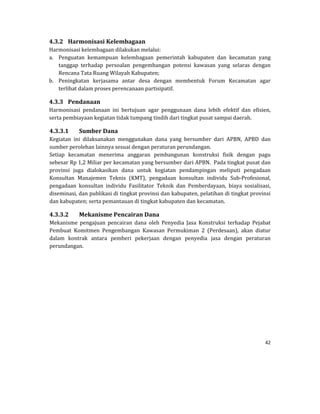 42 
 
4.3.2 Harmonisasi	Kelembagaan	
Harmonisasi	kelembagaan	dilakukan	melalui:	
a. Penguatan	 kemampuan	 kelembagaan	 pemerintah	 kabupaten	 dan	 kecamatan	 yang	
tanggap	 terhadap	 persoalan	 pengembangan	 potensi	 kawasan	 yang	 selaras	 dengan	
Rencana	Tata	Ruang	Wilayah	Kabupaten;	
b. Peningkatan	 kerjasama	 antar	 desa	 dengan	 membentuk	 Forum	 Kecamatan	 agar	
terlibat	dalam	proses	perencanaan	partisipatif.	
4.3.3 Pendanaan	
Harmonisasi	 pendanaan	 ini	 bertujuan	 agar	 penggunaan	 dana	 lebih	 efektif	 dan	 efisien,	
serta	pembiayaan	kegiatan	tidak	tumpang	tindih	dari	tingkat	pusat	sampai	daerah.
4.3.3.1 Sumber	Dana	
Kegiatan	 ini	 dilaksanakan	 menggunakan	 dana	 yang	 bersumber	 dari	 APBN,	 APBD	 dan	
sumber	perolehan	lainnya	sesuai	dengan	peraturan	perundangan.			
Setiap	 kecamatan	 menerima	 anggaran	 pembangunan	 konstruksi	 fisik	 dengan	 pagu	
sebesar	Rp	1,2	Miliar	per	kecamatan	yang	bersumber	dari	APBN.		Pada	tingkat	pusat	dan	
provinsi	 juga	 dialokasikan	 dana	 untuk	 kegiatan	 pendampingan	 meliputi	 pengadaan	
Konsultan	 Manajemen	 Teknis	 (KMT),	 pengadaan	 konsultan	 individu	 Sub‐Profesional,	
pengadaan	 konsultan	 individu	 Fasilitator	 Teknik	 dan	 Pemberdayaan,	 biaya	 sosialisasi,	
diseminasi,	dan	publikasi	di	tingkat	provinsi	dan	kabupaten,	pelatihan	di	tingkat	provinsi	
dan	kabupaten;	serta	pemantauan	di	tingkat	kabupaten	dan	kecamatan.	
4.3.3.2 Mekanisme	Pencairan	Dana	
Mekanisme	 pengajuan	 pencairan	 dana	 oleh	 Penyedia	 Jasa	 Konstruksi	 terhadap	 Pejabat	
Pembuat	 Komitmen	 Pengembangan	 Kawasan	 Permukiman	 2	 (Perdesaan),	 akan	 diatur	
dalam	 kontrak	 antara	 pemberi	 pekerjaan	 dengan	 penyedia	 jasa	 dengan	 peraturan	
perundangan.	
	
	
	
	
	
 