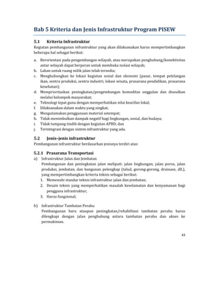 43 
 
Bab	5	Kriteria	dan	Jenis	Infrastruktur	Program	PISEW	
5.1 Kriteria	Infrastruktur	
Kegiatan	pembangunan	infrastruktur	yang	akan	dilaksanakan	harus	mempertimbangkan	
beberapa	hal	sebagai	berikut:	
a. Berorientasi	pada	pengembangan	wilayah,	atau	merupakan	penghubung/konektivitas	
antar	wilayah	dapat	berperan	untuk	membuka	isolasi	wilayah;	
b. Lahan	untuk	ruang	milik	jalan	telah	tersedia;	
c. Menghubungkan	 ke	 lokasi	 kegiatan	 sosial	 dan	 ekonomi	 (pasar,	 tempat	 pelelangan	
ikan,	sentra	produksi,	sentra	industri,	lokasi	wisata,	prasarana	pendidikan,	prasarana	
kesehatan);	
d. Memprioritaskan	 peningkatan/pengembangan	 komoditas	 unggulan	 dan	 diusulkan	
melalui	kelompok	masyarakat;	
e. Teknologi	tepat	guna	dengan	memperhatikan	nilai	kearifan	lokal;	
f. Dilaksanakan	dalam	waktu	yang	singkat;	
g. Mengutamakan	penggunaan	material	setempat;	
h. Tidak	menimbulkan	dampak	negatif	bagi	lingkungan,	sosial,	dan	budaya;	
i. Tidak	tumpang	tindih	dengan	kegiatan	APBD;	dan	
j. Terintegrasi	dengan	sistem	infrastruktur	yang	ada.	
5.2 Jenis–jenis	infrastruktur	
Pembangunan	infrastruktur	berdasarkan	jenisnya	terdiri	atas:	
5.2.1 Prasarana	Transportasi	
a) Infrastruktur	Jalan	dan	Jembatan	
Pembangunan	 dan	 peningkatan	 jalan	 meliputi:	 jalan	 lingkungan,	 jalan	 poros,	 jalan	
produksi,	jembatan,	dan	bangunan	pelengkap	(talud,	gorong‐gorong,	drainase,	dll.),	
yang	mempertimbangkan	kriteria	teknis	sebagai	berikut:	
1. Memenuhi	standar	teknis	infrastruktur	jalan	dan	jembatan;		
2. Desain	teknis	yang	 memperhatikan	 masalah	keselamatan	dan	kenyamanan	 bagi	
pengguna	infrastruktur;		
3. Harus	fungsional;	
b) Infrastruktur	Tambatan	Perahu	
Pembangunan	 baru	 ataupun	 peningkatan/rehabilitasi	 tambatan	 perahu	 harus	
dilengkapi	 dengan	 jalan	 penghubung	 antara	 tambatan	 perahu	 dan	 akses	 ke	
permukiman.	
 