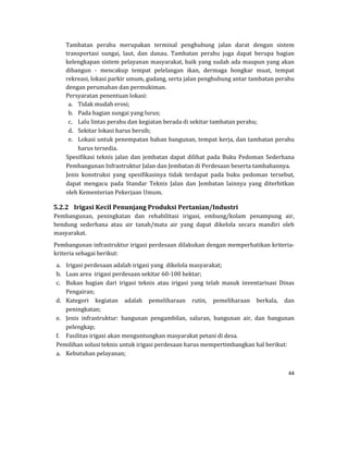 44 
 
Tambatan	 perahu	 merupakan	 terminal	 penghubung	 jalan	 darat	 dengan	 sistem	
transportasi	 sungai,	 laut,	 dan	 danau.	 Tambatan	 perahu	 juga	 dapat	 berupa	 bagian	
kelengkapan	sistem	pelayanan	masyarakat,	baik	yang	sudah	ada	maupun	yang	akan	
dibangun	 ‐	 mencakup	 tempat	 pelelangan	 ikan,	 dermaga	 bongkar	 muat,	 tempat	
rekreasi,	lokasi	parkir	umum,	gudang,	serta	jalan	penghubung	antar	tambatan	perahu	
dengan	perumahan	dan	permukiman.	
Persyaratan	penentuan	lokasi:	
a. Tidak	mudah	erosi;	
b. Pada	bagian	sungai	yang	lurus;	
c. Lalu	lintas	perahu	dan	kegiatan	berada	di	sekitar	tambatan	perahu;	
d. Sekitar	lokasi	harus	bersih;	
e. Lokasi	untuk	penempatan	bahan	bangunan,	tempat	kerja,	dan	tambatan	perahu	
harus	tersedia.	
Spesifikasi	teknis	jalan	dan	jembatan	dapat	dilihat	pada	Buku	Pedoman	Sederhana	
Pembangunan	Infrastruktur	Jalan	dan	Jembatan	di	Perdesaan	beserta	tambahannya.		
Jenis	 konstruksi	 yang	 spesifikasinya	 tidak	 terdapat	 pada	 buku	 pedoman	 tersebut,	
dapat	 mengacu	 pada	 Standar	 Teknis	 Jalan	 dan	 Jembatan	 lainnya	 yang	 diterbitkan	
oleh	Kementerian	Pekerjaan	Umum.	
5.2.2 Irigasi	Kecil	Penunjang	Produksi	Pertanian/Industri	
Pembangunan,	 peningkatan	 dan	 rehabilitasi	 irigasi,	 embung/kolam	 penampung	 air,	
bendung	 sederhana	 atau	 air	 tanah/mata	 air	 yang	 dapat	 dikelola	 secara	 mandiri	 oleh	
masyarakat.	
Pembangunan	infrastruktur	irigasi	perdesaan	dilakukan	dengan	memperhatikan	kriteria‐
kriteria	sebagai	berikut:		
a. Irigasi	perdesaan	adalah	irigasi	yang		dikelola	masyarakat;	
b. Luas	area		irigasi	perdesaan	sekitar	60‐100	hektar;	
c. Bukan	 bagian	 dari	 irigasi	 teknis	 atau	 irigasi	 yang	 telah	 masuk	 inventarisasi	 Dinas	
Pengairan;	
d. Kategori	 kegiatan	 adalah	 pemeliharaan	 rutin,	 pemeliharaan	 berkala,	 dan	
peningkatan;	
e. Jenis	 infrastruktur:	 bangunan	 pengambilan,	 saluran,	 bangunan	 air,	 dan	 bangunan	
pelengkap;	
f. Fasilitas	irigasi	akan	menguntungkan	masyarakat	petani	di	desa.	
Pemilihan	solusi	teknis	untuk	irigasi	perdesaan	harus	mempertimbangkan	hal	berikut:	
a. Kebutuhan	pelayanan;	
 