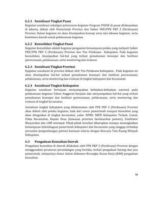 48 
 
6.2.1 Sosialisasi	Tingkat	Pusat	
Kegiatan	sosialisasi	sekaligus	peluncuran	kegiatan	Program	PISEW	di	pusat	dilaksanakan	
di	 Jakarta,	 diikuti	 oleh	 Pemerintah	 Provinsi	 dan	 Satker	 PKP/PPK	 PKP	 2	 (Perdesaan)	
Provinsi.	Dalam	kegiatan	ini	akan	disampaikan	konsep	serta	tata	laksana	kegiatan,	serta	
komitmen	daerah	untuk	pelaksanaan	kegiatan.
6.2.2 Konsolidasi	Tingkat	Pusat	
Kegiatan	konsolidasi	adalah	kegiatan	penguatan	kemampuan	pelaku	yang	meliputi	Satker	
PKP/PPK	 PKP	 2	 (Perdesaan)	 Provinsi	 dan	 Tim	 Pelaksana	 	 Kabupaten.	 Pada	 kegiatan	
konsolidasi,	 disampaikan	 hal‐hal	 yang	 terkait	 pemahaman	 konsepsi	 dan	 fasilitasi	
perencanaan,	pelaksanaan,	serta	monitoring	dan	evaluasi.	
6.2.3 Sosialisasi	Tingkat	Provinsi	
Kegiatan	sosialisasi	di	provinsi	diikuti	oleh	Tim	Pelaksana	Kabupaten.		Pada	kegiatan	ini	
akan	 disampaikan	 hal‐hal	 terkait	 pemahaman	 konsepsi	 dan	 fasilitasi	 perencanaan,	
pelaksanaan,	serta	monitoring	dan	evaluasi	di	tingkat	kabupaten	dan	kecamatan.
6.2.4 Sosialisasi	Tingkat	Kabupaten	
Kegiatan	 sosialisasi	 bertujuan	 menyampaikan	 kebijakan‐kebijakan	 nasional	 pada	
pelaksanaan	kegiatan	Tahun	Anggaran	berjalan	dan	menyampaikan	hal‐hal	yang	terkait	
pemahaman	 konsepsi	 dan	 fasilitasi	 perencanaan,	 pelaksanaan,	 serta	 monitoring	 dan	
evaluasi	di	tingkat	kecamatan.	
Sosialisasi	 tingkat	 kabupaten	 yang	 dilaksanakan	 oleh	 PPK	 PKP	 2	 (Perdesaan)	 Provinsi	
akan	 diikuti	 oleh	 pelaku	 kegiatan,	 baik	 dari	 unsur	 pemerintah	 maupun	 konsultan	 yang	
akan	 ditugaskan	 di	 tingkat	 kecamatan,	 yaitu:	 DPRD,	 SKPD	 Kabupaten	 Terkait,	 Camat,	
Pokja	 Kecamatan,	 Kepala	 Desa	 (kawasan	 prioritas	 berdasarkan	 potensi),	 Fasilitator	
Masyarakat	dan	LSM	setempat.	Pihak‐pihak	tersebut	diharapkan	mampu	meningkatkan	
kemampuan	kelembagaan	pemerintah	kabupaten	dan	kecamatan	yang	tanggap	terhadap	
persoalan	pengembangan	potensi	kawasan	selaras	dengan	Rencana	Tata	Ruang	Wilayah	
Kabupaten.
6.3 Pengadaan	Konsultan	Daerah	
Pengadaan	konsultan	di	daerah	dilakukan	oleh	PPK	PKP	2	(Perdesaan)	Provinsi	dengan	
menggunakan	peraturan	perundangan	yang	berlaku,	terkait	pengadaan	barang	dan	jasa	
pemerintah,	selanjutnya	diatur	dalam	dokumen	Kerangka	Acuan	Kerja	(KAK)	pengadaan	
konsultan.
 
