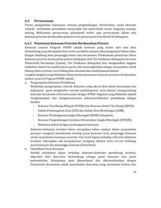 49 
 
6.4 Perencanaan	
Proses	 pengambilan	 keputusan	 rencana	 pengembangan	 infrastruktur	 sosial	 ekonomi	
wilayah	 	 melibatkan	 perwakilan	 masyarakat	 dan	 pemerintah	 sesuai	 fungsinya	 masing‐
masing.	 Mekanisme	 perencanaan	 partisipatif	 terdiri	 atas	 perencanaan	 dalam	 satu	
kawasan	prioritas	berdasarkan	potensi	serta	perencanaan	koordinatif	di	kabupaten.		
6.4.1 Penentuan	Kawasan	Prioritas	Berdasarkan	Potensi	
Kawasan	 sasaran	 Program	 PISEW	 adalah	 kawasan	 yang	 terdiri	 dari	 satu	 desa	
berkembang	yang	merupakan	desa	sentra	produksi	ataupun	desa	pengumpul	bahan	baku,	
dengan	didukung	desa	penyangga	dalam	satu	kecamatan.	Pelaksanaan	penentuan	lokasi	
kawasan	prioritas	berdasarkan	potensi	dilakukan	oleh	Tim	Pelaksana	Kabupaten	bersama	
Pemerintah	 Kecamatan	 (Camat).	 Tim	 Pelaksana	 Kabupaten	 bisa	 mengusulkan	 anggota	
tambahan	dalam	tim	apabila	dirasa	perlu,	dan	memungkinkan	sebagai	narasumber	untuk	
bidang	teknis	tertentu,	serta	bidang	ilmu	ekonomi	dan	sosial	kemasyarakatan.			
Langkah‐langkah	yang	dilakukan	dalam	proses	penentuan	kawasan	prioritas	berdasarkan	
potensi	sasaran	Program	PISEW	adalah:	
a. Pengumpulan	Dokumen	Pendukung	
Melakukan	pengumpulan	seluruh	dokumen	yang	ada	di	desa	dalam	kecamatan	dan	
kabupaten	 	 guna	 mengetahui	 rencana	 pembangunan	 serta	 potensi	 masing‐masing	
desa	dan	kecamatan	serta	kesesuaian	dengan	RTRW.	Kegiatan	yang	dilakukan	adalah	
mengumpulkan	 dan	 menginventarisasi	 dokumen‐dokumen	 pendukung	 sebagai	
berikut:	
‐ Rencana	Tata	Ruang	Wilayah	(RTRW)	dan	Rencana	Detail	Tata	Ruang	(RDTR);	
‐ Indeks	Pembangunan	Desa	(IPD)	dan	Indeks	Desa	Membangun	(IDM);	
‐ Rencana	Pembangunan	Jangka	Menengah	(RPJM)	Kabupaten;	
‐ Rencana	Pengembangan	Investasi	Infrastruktur	Jangka	Menengah	(RPI2JM);		
‐ Dokumen	terkait	dengan	pembangunan	kawasan.		
Dokumen‐dokumen	 tersebut	 diatas	 merupakan	 bahan	 rujukan	 dalam	 menyatukan	
persepsi	 mengenai	 pemahaman	 tentang	 pusat	 kawasan	 serta	 penyangga	 kawasan	
untuk	menentukan	kawasan	prioritas.	Dari	hasil	kajian	terhadap	referensi	dokumen	
tersebut,	 diharapkan	 ada	 kesepahaman	 mengenai	 definisi	 serta	 ciri‐ciri	 terhadap	
pusat	kawasan	dan	penyangga	kawasan	(hinterland).		
b. Identifikasi	Pusat	Kawasan	
Setelah	 melakukan	 kajian	 terhadap	 dokumen‐dokumen	 pendukung	 tersebut,	
diperoleh	 data	 desa‐desa	 berkembang	 sebagai	 pusat	 kawasan	 atau	 pusat	
pertumbuhan.	 Selanjutnya	 akan	 dikoordinasi	 dan	 dikonsolidasikan	 dengan	
Pemerintah	 Kecamatan	 untuk	 menentukan	 desa‐desa	 yang	 memenuhi	 kriteria	 dan	
 