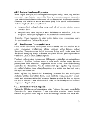 51 
 
6.4.2 Pembentukan	Forum	Kecamatan	
Dalam	rangka		persiapan	pelaksanaan	perencanaan,	perlu	adanya	forum	yang	mewakili	
masyarakat,	yang	selanjutnya	akan	terlibat	dalam	proses	perencanaan	dari	bawah	atau	
yang	dapat	dilibatkan	dalam	pembangunan	infrastruktur.	Forum	tersebut	dibentuk	oleh	
kecamatan	 dan	 merupakan	 Forum	 Kecamatan,	 yang	 dalam	 proses	 pembentukannya	
dilakukan	langkah‐langkah	sebagai	berikut:		
a. Mengidentifikasi	 lembaga‐lembaga	 yang	 sudah	 ada	 di	 kawasan	 prioritas	 sasaran	
Program	PISEW;	
b. Mengidentifikasi	 tokoh	 masyarakat,	 Kader	 Pemberdayaan	 Masyarakat	 (KPM),	 dan	
para	pelaku	pembangunan	yang	berada	di	dalam	kawasan	dan	kecamatan.
Selanjutnya	 Forum	 Kecamatan	 ini	 akan	 terlibat	 dalam	 proses	 perencanaan	 secara	
bersama‐sama	dengan	Fasilitator	Masyarakat.	
6.5 Pemilihan	dan	Penetapan	Kegiatan	
Sesuai	 Sistem	 Perencanaan	 Pembangunan	 Nasional	 (SPPN),	 salah	 satu	 kegiatan	 dalam	
proses	 perencanaan	 pembangunan	 adalah	 penetapan	 usulan	 kegiatan	 melalui	
Musrenbang	 Kecamatan	 untuk	 tingkat	 kecamatan.	 Sedang	 untuk	 tingkat	 desa,	 hasil	
Musrenbang	 Desa	 yang	 berupa	 RPJM	 Desa	 merupakan	 dokumen	 pembangunan	 resmi	
berdasarkan	UU	No.6	Tahun	2014	tentang	Desa.			
Penetapan	usulan	kegiatan	pembangunan	dilaksanakan	berdasarkan	perencanaan	tahun	
sebelumnya.	 Pemilihan	 kegiatan	 mengacu	 pada	 sumber‐sumber	 usulan	 kegiatan	
pembangunan	 tahun	 sebelumnya.	 Pengambilan	 sumber	 usulan	 dari	 hasil	 Musrenbang	
Kecamatan	 dan	 Musrenbang	 Desa	 ini	 dimaksudkan	 agar	 kegiatan	 yang	 dilakukan	
merupakan	 kebutuhan	 skala	 wilayah	 kecamatan,	 serta	 usulan	 yang	 diperoleh	 secara	
partisipatif	dari	masyarakat.	
Usulan	 kegiatan	 yang	 berasal	 dari	 Musrenbang	 Kecamatan	 dan	 Desa	 masih	 perlu	
dilakukan	 verifikasi	 dan	 validasi.	 Sebab,	 untuk	 membuka	 peluang	 munculnya	 usulan‐
usulan	 yang	 merupakan	 kebutuhan	 nyata	 dari	 kawasan	 prioritas	 berdasarkan	 potensi	
dari	sasaran	Program	PISEW,	perlu	dilakukan	survei.	Secara	rinci	kegiatan	ini	ditempuh	
dengan	cara	sebagai	berikut:	
6.5.1 Inventarisasi	Usulan	Kegiatan	
Kegiatan	ini	dilakukan	secara	bersama‐sama	antara	Fasilitator	Masyarakat	dengan	Pokja	
Kecamatan	 dan	 Forum	 Kecamatan.	 Proses	 inventarisasi	 ditempuh	 melalui	 analisis	
dokumen	 rekapitulasi	 usulan	 kegiatan	 hasil	 Musrenbang	 Kecamatan	 dan	 RPJM	 Desa.		
 
