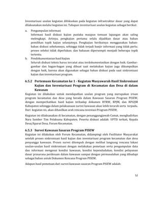 52 
 
Inventarisasi	 usulan	 kegiatan	 difokuskan	 pada	 kegiatan	 infrastruktur	 dasar	 yang	 dapat	
dilaksanakan	melalui	kegiatan	ini.	Tahapan	inventarisasi	usulan	kegiatan	sebagai	berikut:	
a. Pengumpulan	informasi	
Informasi	 hasil	 diskusi	 kajian	 pustaka	 maupun	 temuan	 lapangan	 akan	 saling	
melengkapi.	 Artinya,	 pengkajian	 pertama	 selalu	 dijadikan	 dasar	 atau	 bahan	
pemilihan	 topik	 kajian	 selanjutnya.	 Pengkajian	 berikutnya	 menggunakan	 bahan‐
bahan	diskusi	sebelumnya,	sehingga	tidak	terjadi	banjir	informasi	yang	tidak	perlu;	
proses	 seleksi	 tidak	 diperlukan;	 dan	 bahasan	 dipersempit	 menjadi	 beberapa	 topik	
tertentu.		
b. Pendokumentasian	hasil	kajian		
Seluruh	diskusi	teknis	harus	tercatat	atau	terdokumentasikan	dengan	baik.	Gambar‐
gambar	 dan	 bagan‐bagan	 yang	 dibuat	 saat	 melakukan	 kajian	 juga	 dikumpulkan	
dengan	 baik,	 karena	 akan	 digunakan	 sebagai	 bahan	 diskusi	 pada	 saat	 sinkronisasi	
kajian	dan	inventarisasi	program.	
6.5.2 Pertemuan	Kecamatan	ke	1	‐	Kegiatan	Musyawarah	Hasil	Sinkronisasi	
Kajian	 dan	 Inventarisasi	 Program	 di	 Kecamatan	 dan	 Desa	 di	 dalam	
Kawasan	
Kegiatan	 ini	 dilakukan	 untuk	 mendapatkan	 usulan	 program	 yang	 merupakan	 irisan	
program	 kecamatan	 dan	 desa	 yang	 berada	 dalam	 Kawasan	 Sasaran	 Program	 PISEW,	
dengan	 memperhatikan	 hasil	 kajian	 terhadap	 dokumen	 RTRW,	 RPJM,	 dan	 RPI2JM	
Kabupaten	sehingga	dalam	pelaksanaan	survei	kawasan	akan	lebih	terarah	serta		terpadu.	
Dari		kegiatan	ini,	akan	dihasilkan	arah	rencana	investasi	Program	PISEW,		
Kegiatan	ini	dilaksanakan	di	kecamatan,	dengan	penanggungjawab	Camat,	menghadirkan	
Nara	 Sumber	 Tim	 Pelaksana	 Kabupaten.	 Peserta	 diskusi	 adalah:	 UPTD	 terkait,	 Kepala	
Desa/Aparat	Desa,	Forum	Kecamatan.	
6.5.3 Survei	Kawasan	Sasaran	Program	PISEW	
Kegiatan	 ini	 dilakukan	 oleh	 Forum	 Kecamatan,	 didampingi	 oleh	 Fasilitator	 Masyarakat	
setelah	proses	sinkronisasi	hasil	kajian	dan	inventarisasi	program	kecamatan	dan	desa	
penyangga	 kawasan.	 Proses	 survei	 ditempuh	 dengan	 melihat	 langsung	 rencana	 lokasi	
usulan‐usulan	 hasil	 sinkronisasi	 dengan	 melakukan	 pemetaan	 serta	 pengumpulan	 data	
dan	 informasi	 mengenai	 kondisi	 kawasan,	 kondisi	 kependudukan,	 kondisi	 pelayanan	
dasar	prasarana	perdesaan	dalam	kawasan	sampai	dengan	permasalahan	yang	dihadapi	
sebagai	bahan	untuk	Dokumen	Rencana	Program	PISEW.	
Adapun	hasil	pemetaan	dari	survei	kawasan	sasaran	Program	PISEW	adalah:	
 