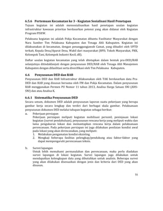 55 
 
6.5.6 Pertemuan	Kecamatan	ke	3	‐	Kegiatan	Sosialisasi	Hasil	Penetapan	
Tujuan	 kegiatan	 ini	 adalah	 mensosialisasikan	 hasil	 penetapan	 usulan	 kegiatan	
infrastruktur	 kawasan	 prioritas	 berdasarkan	 potensi	 yang	 akan	 didanai	 oleh	 Kegiatan	
Program	PISEW.		
Pelaksana	 kegiatan	 ini	 adalah	 Pokja	 Kecamatan	 dibantu	 Fasilitator	 Masyarakat	 dengan	
Nara	 Sumber	 Tim	 Pelaksana	 Kabupaten	 dan	 Tenaga	 Ahli	 Kabupaten.	 Kegiatan	 ini	
dilaksanakan	 di	 kecamatan,	 dengan	 penanggungjawab	 Camat,	 yang	 dihadiri	 oleh	 UPTD	
terkait,	Kepala	Desa/Aparat	Desa,	Wakil	dari	masyarakat	(BPD,	Tokoh	Masyarakat,	PKK,	
Kelompok	Tani,	Kelompok	Industri	Kecil,	dll).	
Daftar	 usulan	 kegiatan	 kecamatan	 yang	 telah	 ditetapkan	 dalam	 bentuk	 pra‐DED/RAB	
selanjutnya	ditindaklanjuti	dengan	penyusunan	DED/RAB	oleh	Tenaga	Ahli	Manajemen	
Kabupaten	dengan	difasilitasi	serta	diverifikasi	oleh	Tim	Pelaksana			Kabupaten.
6.6 Penyusunan	DED	dan	RAB	
Penyusunan	 DED	 dan	 RAB	 Infrastruktur	 dilaksanakan	 oleh	 TAK	 berdasarkan	 data	 Pra‐
DED	dan	RAB	yang	disusun	bersama	oleh	FM	dan	Pokja	Kecamatan.	Dalam	penyusunan	
RAB	menggunakan	Permen	PU	Nomor	11	tahun	2013,	Analisa	Harga	Satuan	SNI	(AHS‐
SNI)	dan	atau	Analisa	K.	
6.6.1 Sistematika	Penyusunan	DED	
Secara	umum,	dokumen	DED	adalah	penyusunan	laporan	suatu	pekerjaan	yang	berupa	
gambar	 kerja	 secara	 lengkap	 dan	 terdiri	 dari	 berbagai	 skala	 gambar.	 Pelaksanaan	
penyusunan	dokumen	DED	melalui	tahapan	kegiatan	sebagai	berikut:	
a. Pekerjaan	persiapan	
Pekerjaan	 persiapan	 meliputi	 kegiatan	 mobilisasi	 personil,	 peninjauan	 lokasi	
kegiatan	(survei	pendahuluan),	penyusunan	rencana	kerja	yang	meliputi	waktu	dan	
lama	 pengukuran	 lokasi	 dan	 memantapkan	 rencana	 kerja	 dalam	 pelaksanaan	
perencanaan.	Pada	pekerjaan	persiapan	ini	juga	dilakukan	penilaian	kondisi	awal	
pada	lokasi	yang	akan	direncanakan,	yang	meliputi:	
1. Melakukan	pengamatan	kondisi	eksisting.	
2. Mengkaji	 beberapa	 fasilitas	 pelengkap/pendukung	 atau	 faktor‐faktor	 yang	
dapat	mempengaruhi	perencanaan	teknis.	
	
b. Survei	lapangan	
Untuk	 lebih	 memahami	 permasalahan	 dan	 perencanaan,	 maka	 perlu	 diadakan	
survei	 lapangan	 di	 lokasi	 kegiatan.	 Survei	 lapangan	 juga	 dilakukan	 untuk	
mendapatkan	 kelengkapan	 data	 yang	 dibutuhkan	 untuk	 analisis.	 Beberapa	 survei	
yang	 akan	 dilakukan	 disesuaikan	 dengan	 jenis	 dan	 kriteria	 dari	 DED	 yang	 akan	
disusun.	
 