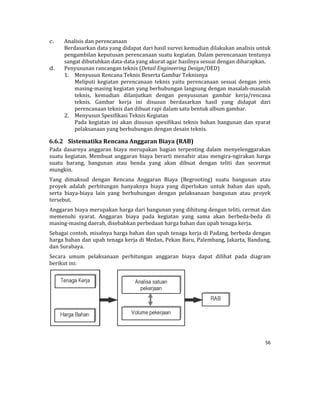 56 
 
c. Analisis	dan	perencanaan	
Berdasarkan	data	yang	didapat	dari	hasil	survei	kemudian	dilakukan	analisis	untuk	
pengambilan	keputusan	perencanaan	suatu	kegiatan.	Dalam	perencanaan	tentunya	
sangat	dibutuhkan	data‐data	yang	akurat	agar	hasilnya	sesuai	dengan	diharapkan.	
d. Penyusunan	rancangan	teknis	(Detail	Engineering	Design/DED)	
1. Menyusun	Rencana	Teknis	Beserta	Gambar	Teknisnya	
Meliputi	 kegiatan	 perencanaan	 teknis	 yaitu	 perencanaan	 sesuai	 dengan	 jenis	
masing‐masing	kegiatan	yang	berhubungan	langsung	dengan	masalah‐masalah	
teknis,	 kemudian	 dilanjutkan	 dengan	 penyusunan	 gambar	 kerja/rencana	
teknis.	 Gambar	 kerja	 ini	 disusun	 berdasarkan	 hasil	 yang	 didapat	 dari	
perencanaan	teknis	dan	dibuat	rapi	dalam	satu	bentuk	album	gambar.	
2. Menyusun	Spesifikasi	Teknis	Kegiatan		
Pada	kegiatan	ini	akan	disusun	spesifikasi	teknis	bahan	bangunan	dan	syarat	
pelaksanaan	yang	berhubungan	dengan	desain	teknis.	
6.6.2 Sistematika	Rencana	Anggaran	Biaya	(RAB)		
Pada	 dasarnya	 anggaran	 biaya	 merupakan	 bagian	 terpenting	 dalam	 menyelenggarakan	
suatu	kegiatan.	Membuat	anggaran	biaya	berarti	menafsir	atau	mengira‐ngirakan	harga	
suatu	 barang,	 bangunan	 atau	 benda	 yang	 akan	 dibuat	 dengan	 teliti	 dan	 secermat	
mungkin.		
Yang	 dimaksud	 dengan	 Rencana	 Anggaran	 Biaya	 (Begrooting)	 suatu	 bangunan	 atau	
proyek	 adalah	 perhitungan	 banyaknya	 biaya	 yang	 diperlukan	 untuk	 bahan	 dan	 upah,	
serta	 biaya‐biaya	 lain	 yang	 berhubungan	 dengan	 pelaksanaan	 bangunan	 atau	 proyek	
tersebut.	
Anggaran	biaya	merupakan	harga	dari	bangunan	yang	dihitung	dengan	teliti,	cermat	dan	
memenuhi	 syarat.	 Anggaran	 biaya	 pada	 kegiatan	 yang	 sama	 akan	 berbeda‐beda	 di	
masing‐masing	daerah,	disebabkan	perbedaan	harga	bahan	dan	upah	tenaga	kerja.	
Sebagai	contoh,	misalnya	harga	bahan	dan	upah	tenaga	kerja	di	Padang,	berbeda	dengan	
harga	bahan	dan	upah	tenaga	kerja	di	Medan,	Pekan	Baru,	Palembang,	Jakarta,	Bandung,	
dan	Surabaya.	
Secara	 umum	 pelaksanaan	 perhitungan	 anggaran	 biaya	 dapat	 dilihat	 pada	 diagram	
berikut	ini:	
 