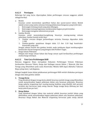 57 
 
6.6.2.1 Persiapan	
Beberapa	 hal	 yang	 harus	 dipersiapkan	 dalam	 perhitungan	 rencana	 anggaran	 adalah	
sebagai	berikut:	
a. Bestek	
Gunanya	 untuk	 menentukan	 spesifikasi	 bahan	 dan	 syarat‐syarat	 teknis.	 Bestek	
adalah	uraian	yang	sejelas‐jelasnya	tentang	pelaksanaan	bangunan	yang	terdiri	dari:	
1. Keterangan	tentang	proyek	yang	akan	dibangun.	
2. Keterangan	tentang	bagaimana	melaksanakan	bagian	proyek	tersebut.	
3. Keterangan	mengenai	administrasi	proyek.	
b. Gambar	Bestek	
Gunanya	 untuk	 menentukan/menghitung	 besarnya	 masing‐masing	 volume	
pekerjaan.	Gambar	bestek	terdiri	dari:	
1. Gambar	 rencana	 dengan	 perbandingan	 tertentu,	 biasanya	 digunakan	 skala	
1:100.	
2. Gambar‐gambar	 penjelasan	 dengan	 skala	 1:5	 dan	 1:10	 bagi	 konstruksi‐
konstruksi	yang	sulit.	
Dengan	 adanya	 bestek	 dan	 gambar	 bestek,	 maka	 pelaksana	 dapat	 membayangkan	
bentuk	dan	macam	bangunan	yang	diingini	oleh	Pemberi	Tugas.	
c. Harga	Satuan	Pekerjaan	
Didapat	 dari	 harga	 satuan	 bahan	 dan	 harga	 satuan	 upah	 berdasarkan	 perhitungan	
analisa	harga	setempat.	
6.6.2.2 Tata	Cara	Perhitungan	RAB	
Rencana	 Anggaran	 Biaya	 merupakan	 Dokumen	 Perhitungan	 Volume	 Pekerjaan	
berdasarkan	 Rencana	 Teknis,	 Harga	 dari	 berbagai	 macam	 Bahan	 /	 Material,	 Alat	 dan	
Tenaga	 yang	 dibutuhkan	 pada	 suatu	 Konstruksi.	 Melalui	 RAB	 dapat	 diketahui	 Taksiran	
Biaya	setiap	item	/	sub	Kegiatan.	
Sebagai	langkah	lanjut	dalam	pelaksanaan	perhitungan	RAB	setelah	dilakukan	persiapan	
dengan	data‐data	gambar	adalah:	
1. Tenaga	Kerja	
Yang	dimaksud	dengan	tenaga	kerja	adalah	besarnya	jumlah	tenaga	yang	dibutuhkan	
untuk	 menyelesaikan	 bagian	 pekerjaan	 dalam	 satu	 kesatuan	 pekerjaan.	 Besarnya	
harga	 pekerja	 tergantung	 dari	 masing‐masing	 keahlian	 yang	 dimiliki	 oleh	 personil	
tersebut	 dan	 bervariasi	 pada	 setiap	 daerah.	 Harga	 tenaga	 kerja	 dihitung	 per	 hari	
kerja	yaitu	8	jam	per	hari.	
2. Harga	Bahan	
Yang	 dimaksud	 dengan	 bahan	 dan	 material	 adalah	 besarnya	 jumlah	 bahan	 yang	
dibutuhkan	untuk	menyelesaikan	bagian	pekerjaan	dalam	satu	kesatuan	pekerjaan.	
Besarnya	 Harga	 Bahan	 dan	 Material	 tergantung	 bervariasi	 pada	 setiap	 daerah	
 