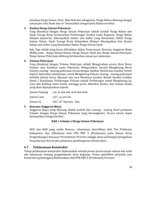 58 
 
misalnya	harga	Semen,	Pasir,	Batu	Kali	dan	sebagainya.	Harga	Bahan	dihitung	dengan	
satuan	per	unit,	buah	atau	m³	disesuaikan	dengan	Jenis	Bahan	tersebut.	
3. Analisa	Harga	Satuan	Pekerjaan	
Yang	 dimaksud	 dengan	 Harga	 Satuan	 Pekerjaan	 adalah	 Jumlah	 Harga	 Bahan	 dan	
Upah	 Tenaga	 Kerja	 berdasarkan	 Perhitungan	 Analisa	 suatu	 Kegiatan.	 Harga	 Bahan	
didapat	 dipasaran,	 dikumpulkan	 dalam	 satu	 daftar	 yang	 dinamakan	 Daftar	 Harga	
Satuan	 Bahan.	 Upah	 Tenaga	 Kerja	 didapatkan	 dilokasi	 dikumpulkan	 dan	 dicatat	
dalam	satu	daftar	yang	dinamakan	Daftar	Harga	Satuan	Upah.			
Ada	Tiga	istilah	yang	harus	dibedakan	dalam	Penyusunan	Rencana	Anggaran	Biaya	
(RAB)	yaitu	:	Harga	Satuan	Bahan,	Harga	Satuan	Upah	dan	Harga	Satuan	Pekerjaan.	
Harga	Satuan	Pekerjaan	dihitung	berdasarkan	satuan	per	pekerjaan.	
4. Volume	Pekerjaan	
Yang	 dimaksud	 dengan	 Volume	 Pekerjaan	 adalah	 Menguraikan	 secara	 Rinci	 Besar	
Volume	 atau	 Kubikasi	 suatu	 Pekerjaan.	 Menguraikan,	 berarti	 Menghitung	 Besar	
Volume	masing	‐	masing	pekerjaan	sesuai	dengan	Gambar	Bestek	dan	Gambar	Detail.	
Seperti	dijelaskan	sebelumnya,	untuk	Menghitung	Volume	masing	‐	masing	pekerjaan	
terlebih	 dahulu	 harus	 dikuasai	 tata	 cara	 Membaca	 Gambar	 Bestek	 berikut	 Gambar	
Detail	/	Penjelasan.	Perhitungan	Volume	adalah	Perhitungan	untuk	Menghitung	Isi,	
Luas	 dan	 Keliling	 suatu	 benda	 sehingga	 perlu	 diketahui	 Rumus	 dan	 Satuan	 benda	
yang	akan	dipergunakan	seperti:		
Satuan	Panjang		 :	cm,	m,	hm,	km,	inch	dan	mile.		
Satuan	Luas		 :	cm²,	ca,	are,	ha.		
Satuan	Isi			 :	dm³,	m³	dan	lain	‐	lain.		
5. Rencana	Anggaran	Biaya	
Anggaran	 Biaya	 yang	 dihitung	 adalah	 Jumlah	 dari	 masing	 ‐	 masing	 Hasil	 perkalian	
Volume	 dengan	 Harga	 Satuan	 Pekerjaan	 yang	 bersangkutan.	 Secara	 umum	 dapat	
disimpulkan	sebagai	berikut	:		
RAB	=	Volume	x	Harga	Satuan	Pekerjaan	
	
DED	 dan	 RAB	 yang	 sudah	 disusun,	 selanjutnya	 diverifikasi	 oleh	 Tim	 Pelaksana			
Kabupaten,	 dan	 difinalisasi	 oleh	 PPK	 PKP	 2	 (Perdesaan)	 pada	 Satuan	 Kerja	
Pengembangan	Kawasan	Permukiman	Provinsi	sebagai	dasar	pelelangan/pengadaan	
Penyedia	Jasa	Konstruksi	pelaksana	pembangunan	infrastruktur.	
6.7 Pelaksanaan	Konstruksi	
Tahap	pelaksanaan	konstruksi	dilaksanakan	setelah	proses	perencanaan	selesai	dan	telah	
ada	 keputusan	 tentang	 pengalokasian	 dana	 kegiatan.	 Proses	 pemilihan	 penyedia	 jasa	
konstruksi	(pelelangan)	dilaksanakan	oleh	PPK	PKP	2	(Perdesaan)	Provinsi.	
 