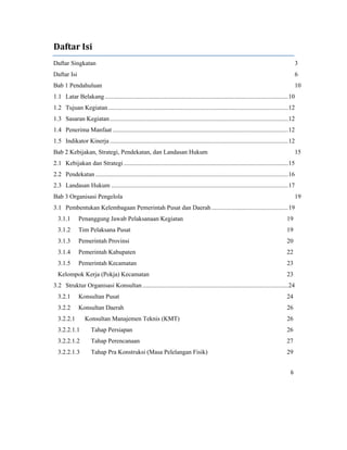 6 
 
Daftar	Isi	
Daftar Singkatan 3 
Daftar Isi 6 
Bab 1 Pendahuluan 10 
1.1  Latar Belakang .....................................................................................................................10 
1.2  Tujuan Kegiatan...................................................................................................................12 
1.3  Sasaran Kegiatan..................................................................................................................12 
1.4  Penerima Manfaat ................................................................................................................12 
1.5  Indikator Kinerja ..................................................................................................................12 
Bab 2 Kebijakan, Strategi, Pendekatan, dan Landasan Hukum 15 
2.1  Kebijakan dan Strategi .........................................................................................................15 
2.2  Pendekatan ...........................................................................................................................16 
2.3  Landasan Hukum .................................................................................................................17 
Bab 3 Organisasi Pengelola 19 
3.1  Pembentukan Kelembagaan Pemerintah Pusat dan Daerah.................................................19 
3.1.1  Penanggung Jawab Pelaksanaan Kegiatan 19 
3.1.2  Tim Pelaksana Pusat 19 
3.1.3  Pemerintah Provinsi 20 
3.1.4  Pemerintah Kabupaten 22 
3.1.5  Pemerintah Kecamatan 23 
Kelompok Kerja (Pokja) Kecamatan 23 
3.2  Struktur Organisasi Konsultan .............................................................................................24 
3.2.1  Konsultan Pusat 24 
3.2.2  Konsultan Daerah 26 
3.2.2.1  Konsultan Manajemen Teknis (KMT) 26 
3.2.2.1.1  Tahap Persiapan 26 
3.2.2.1.2  Tahap Perencanaan 27 
3.2.2.1.3  Tahap Pra Konstruksi (Masa Pelelangan Fisik) 29 
 