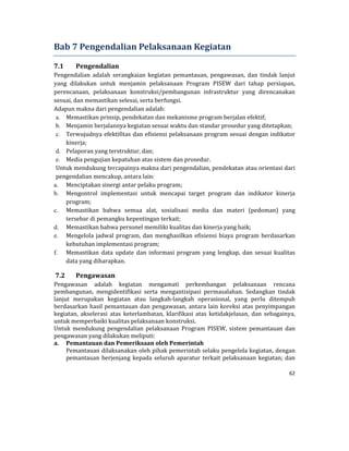 62 
 
Bab	7	Pengendalian	Pelaksanaan	Kegiatan	
7.1 Pengendalian	
Pengendalian	 adalah	 serangkaian	 kegiatan	 pemantauan,	 pengawasan,	 dan	 tindak	 lanjut	
yang	 dilakukan	 untuk	 menjamin	 pelaksanaan	 Program	 PISEW	 dari	 tahap	 persiapan,	
perencanaan,	 pelaksanaan	 konstruksi/pembangunan	 infrastruktur	 yang	 direncanakan	
sesuai,	dan	memastikan	selesai,	serta	berfungsi.	
Adapun	makna	dari	pengendalian	adalah:	
a. Memastikan	prinsip,	pendekatan	dan	mekanisme	program	berjalan	efektif;
b. Menjamin	berjalannya	kegiatan	sesuai	waktu	dan	standar	prosedur	yang	ditetapkan;
c. Terwujudnya	efektifitas	dan	efisiensi	pelaksanaan	program	sesuai	dengan	indikator	
kinerja;
d. Pelaporan	yang	terstruktur,	dan;
e. Media	pengujian	kepatuhan	atas	sistem	dan	prosedur.
Untuk	mendukung	tercapainya	makna	dari	pengendalian,	pendekatan	atau	orientasi	dari	
pengendalian	mencakup,	antara	lain:	
a. Menciptakan	sinergi	antar	pelaku	program;
b. Mengontrol	 implementasi	 untuk	 mencapai	 target	 program	 dan	 indikator	 kinerja	
program;
c. Memastikan	 bahwa	 semua	 alat,	 sosialisasi	 media	 dan	 materi	 (pedoman)	 yang	
tersebar	di	pemangku	kepentingan	terkait;
d. Memastikan	bahwa	personel	memiliki	kualitas	dan	kinerja	yang	baik;
e. Mengelola	jadwal	program,	dan	menghasilkan	efisiensi	biaya	program	berdasarkan	
kebutuhan	implementasi	program;
f. Memastikan	 data	 update	 dan	 informasi	 program	 yang	 lengkap,	 dan	 sesuai	 kualitas	
data	yang	diharapkan.
7.2 Pengawasan	
Pengawasan	 adalah	 kegiatan	 mengamati	 perkembangan	 pelaksanaan	 rencana	
pembangunan,	 mengidentifikasi	 serta	 mengantisipasi	 permasalahan.	 Sedangkan	 tindak	
lanjut	 merupakan	 kegiatan	 atau	 langkah‐langkah	 operasional,	 yang	 perlu	 ditempuh	
berdasarkan	hasil	pemantauan	dan	pengawasan,	antara	lain	koreksi	atas	penyimpangan	
kegiatan,	 akselerasi	 atas	 keterlambatan,	 klarifikasi	 atas	 ketidakjelasan,	 dan	 sebagainya,	
untuk	memperbaiki	kualitas	pelaksanaan	konstruksi.	
Untuk	 mendukung	 pengendalian	 pelaksanaan	 Program	 PISEW,	 sistem	 pemantauan	 dan	
pengawasan	yang	dilakukan	meliputi:	
a. Pemantauan	dan	Pemeriksaan	oleh	Pemerintah	
Pemantauan	dilaksanakan	oleh	pihak	pemerintah	selaku	pengelola	kegiatan,	dengan	
pemantauan	berjenjang	kepada	seluruh	aparatur	terkait	pelaksanaan	kegiatan;	dan	
 