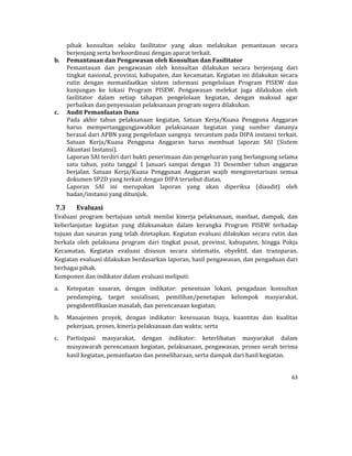 63 
 
pihak	 konsultan	 selaku	 fasilitator	 yang	 akan	 melakukan	 pemantauan	 secara	
berjenjang	serta	berkoordinasi	dengan	aparat	terkait.	
b. Pemantauan	dan	Pengawasan	oleh	Konsultan	dan	Fasilitator		
Pemantauan	 dan	 pengawasan	 oleh	 konsultan	 dilakukan	 secara	 berjenjang	 dari	
tingkat	nasional,	provinsi,	kabupaten,	dan	kecamatan.	Kegiatan	ini	dilakukan	secara	
rutin	 dengan	 memanfaatkan	 sistem	 informasi	 pengelolaan	 Program	 PISEW	 dan	
kunjungan	 ke	 lokasi	 Program	 PISEW.	 Pengawasan	 melekat	 juga	 dilakukan	 oleh	
fasilitator	 dalam	 setiap	 tahapan	 pengelolaan	 kegiatan,	 dengan	 maksud	 agar	
perbaikan	dan	penyesuaian	pelaksanaan	program	segera	dilakukan.	
c. Audit	Pemanfaatan	Dana	
Pada	 akhir	 tahun	 pelaksanaan	 kegiatan,	 Satuan	 Kerja/Kuasa	 Pengguna	 Anggaran	
harus	 mempertanggungjawabkan	 pelaksanaan	 kegiatan	 yang	 sumber	 dananya	
berasal	dari	APBN	yang	pengelolaan	uangnya		tercantum	pada	DIPA	instansi	terkait.	
Satuan	 Kerja/Kuasa	 Pengguna	 Anggaran	 harus	 membuat	 laporan	 SAI	 (Sistem	
Akuntasi	Instansi).		
Laporan	SAI	terdiri	dari	bukti	penerimaan	dan	pengeluaran	yang	berlangsung	selama	
satu	 tahun,	 yaitu	 tanggal	 1	 Januari	 sampai	 dengan	 31	 Desember	 tahun	 anggaran	
berjalan.	 Satuan	 Kerja/Kuasa	 Penggunan	 Anggaran	 wajib	 menginvetarisasi	 semua	
dokumen	SP2D	yang	terkait	dengan	DIPA	tersebut	diatas.	
Laporan	 SAI	 ini	 merupakan	 laporan	 yang	 akan	 diperiksa	 (diaudit)	 oleh	
badan/instansi	yang	ditunjuk.	
7.3 Evaluasi	
Evaluasi	 program	 bertujuan	 untuk	 menilai	 kinerja	 pelaksanaan,	 manfaat,	 dampak,	 dan	
keberlanjutan	 kegiatan	 yang	 dilaksanakan	 dalam	 kerangka	 Program	 PISEW	 terhadap	
tujuan	dan	sasaran	yang	telah	ditetapkan.	Kegiatan	evaluasi	dilakukan	secara	rutin	dan	
berkala	 oleh	 pelaksana	 program	 dari	 tingkat	 pusat,	 provinsi,	 kabupaten,	 hingga	 Pokja	
Kecamatan.	 Kegiatan	 evaluasi	 disusun	 secara	 sistematis,	 obyektif,	 dan	 transparan.	
Kegiatan	evaluasi	dilakukan	berdasarkan	laporan,	hasil	pengawasan,	dan	pengaduan	dari	
berbagai	pihak.	
Komponen	dan	indikator	dalam	evaluasi	meliputi:	
a. Ketepatan	 sasaran,	 dengan	 indikator:	 penentuan	 lokasi,	 pengadaan	 konsultan	
pendamping,	 target	 sosialisasi,	 pemilihan/penetapan	 kelompok	 masyarakat,	
pengidentifikasian	masalah,	dan	perencanaan	kegiatan;	
b. Manajemen	 proyek,	 dengan	 indikator:	 kesesuaian	 biaya,	 kuantitas	 dan	 kualitas	
pekerjaan,	proses,	kinerja	pelaksanaan	dan	waktu;	serta	
c. Partisipasi	 masyarakat,	 dengan	 indikator:	 keterlibatan	 masyarakat	 dalam	
musyawarah	perencanaan	kegiatan,	pelaksanaan,	pengawasan,	proses	serah	terima	
hasil	kegiatan,	pemanfaatan	dan	pemeliharaan,	serta	dampak	dari	hasil	kegiatan.	
 