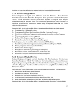 64 
 
Ditinjau	dari	cakupan	wilayahnya,	evaluasi	kegiatan	dapat	dibedakan	menjadi:	
7.3.1 Evaluasi	di	Tingkat	Pusat	
Evaluasi	 kegiatan	 di	 tingkat	 pusat	 dilakukan	 oleh	 Tim	 Pelaksana	 	 Pusat	 bersama	
Konsultan	 Advisori	 dan	 Konsultan	 Manajemen	 Pusat	 (bersama	 Konsultan	 Manajemen	
Teknik).	 Pusat	 melakukan	 evaluasi	 pelaksanaan	 kegiatan	 di	 tingkat	 pusat	 dengan	
mempertimbangkan	 masukan	 dari	 hasil	 monitoring/pemantauan	 yang	 dilakukan	 di	
lapangan,	 ditambah	 hasil	 konsolidasi	 laporan	 yang	 disampaikan	 oleh	 PPK	 PKP	 2	 dan	
laporan	Konsultan	Pusat.	
Indikator	yang	harus	diperhatikan	dalam	evaluasi	oleh	Koordinator	Kegiatan	adalah:	
a. Penetapan	Tim	Pelaksana	Provinsi;	
b. Pelaksanaan	Sosialisasi	dan	Diseminasi	di	tingkat	Pusat	dan	Provinsi;	
c. Konsistensi	pelaksanaan	kegiatan	sesuai	dengan	pedoman	dan	panduan	kegiatan;	
d. Pelaksanaan	penyaluran	dana	anggaran;	
e. Realisasi	fisik	dan	penyerapan	dana	anggaran;	
f. Kinerja	Konsultan	Provinsi	dan	Konsultan	Kabupaten.	
Indikator	yang	harus	diperhatikan	dalam	evaluasi	oleh	KMP	adalah:	
a. Konsistensi	pelaksanaan	kegiatan	sesuai	dengan	Pedoman	Program	PISEW;	
b. Proses	pengadaan	Penyedia	Jasa	Konstruksi;	
c. Realisasi	fisik	dan	keuangan;	
d. Kelengkapan	administrasi	penyelenggaraan	kegiatan;	
e. Konsistensi	kualitas	dan	kuantitas	hasil	pelaksanaan;	dan	
f. Peran	serta	masyarakat	dalam	seluruh	tahapan	kegiatan.	
7.3.2 Evaluasi	di	Tingkat	Provinsi	
Evaluasi	 kegiatan	 di	 tingkat	 provinsi	 dilakukan	 oleh	 Tim	 Pelaksana	 	 Provinsi	 dan	
Konsultan	Manajemen	Teknik.	Tim	Pelaksana		Provinsi	melakukan	evaluasi	pelaksanaan	
kegiatan	dengan	mempertimbangkan	masukan	dari	hasil	monitoring/	pemantauan	yang	
dilakukan	di	lapangan,	ditambah	hasil	konsolidasi	laporan	yang	diberikan	oleh	Konsultan	
Manajemen	Teknis.	
Indikator	yang	harus	diperhatikan	dalam	evaluasi	oleh	Tim	Pelaksana		Provinsi	adalah:	
a. Konsistensi	pelaksanaan	kegiatan	sesuai		
b. Penyelesaian	dokumen	perencanaan;	
c. Realisasi	fisik	dan	penyerapan	dana	anggaran;	
d. Pelaksanaan	penyebarluasan	informasi	penyelenggaraan;	dan	
e. Kinerja	Konsultan	Manajemen	Teknis	yang	bertugas	di	wilayah	kerjanya.	
Indikator	yang	harus	diperhatikan	dalam	evaluasi	Konsultan	di	tingkat	Provinsi	adalah:	
 
