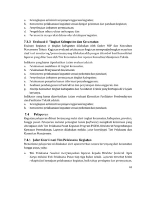 65 
 
a. Kelengkapan	administrasi	penyelenggaraan	kegiatan;	
b. Konsistensi	pelaksanaan	kegiatan	sesuai	dengan	pedoman	dan	panduan	kegiatan;	
c. Penyelesaian	dokumen	perencanaan;	
d. Pengelolaan	infrastruktur	terbangun;	dan	
e. Peran	serta	masyarakat	dalam	seluruh	tahapan	kegiatan.	
7.3.3 Evaluasi	di	Tingkat	Kabupaten	dan	Kecamatan	
Evaluasi	 kegiatan	 di	 tingkat	 kabupaten	 dilakukan	 oleh	 Satker	 PKP	 dan	 Konsultan	
Manajemen	Teknis.	Kegiatan	evaluasi	pelaksanaan	kegiatan	mempertimbangkan	masukan	
dari	hasil	monitoring/pemantauan	yang	dilakukan	di	lapangan	ditambah	hasil	konsolidasi	
laporan	yang	diberikan	oleh	Tim	Kecamatan	dan	laporan	Konsultan	Manajemen	Teknis.	
Indikator	yang	harus	diperhatikan	dalam	evaluasi	adalah:	
a. Pelaksanaan	sosialisasi	di	tingkat	kecamatan;	
b. Pelaksanaan	Musyawarah	Kecamatan;	
c. Konsistensi	pelaksanaan	kegiatan	sesuai	pedoman	dan	panduan;	
d. Penyelesaian	dokumen	perencanaan	tingkat	kabupaten;	
e. Pelaksanaan	penyebarluasan	informasi	penyelenggaraan;	
f. Realisasi	pembangunan	infrastruktur	dan	penyerapan	dana	anggaran;	dan	
g. Kinerja	Konsultan	tingkat	kabupaten	dan	Fasilitator	Teknik	yang	bertugas	di	wilayah	
kerjanya.	
Indikator	 yang	 harus	 diperhatikan	 dalam	 evaluasi	 Konsultan	 Fasilitator	 Pemberdayaan	
dan	Fasilitator	Teknik	adalah:	
a. Kelengkapan	administrasi	penyelenggaraan	kegiatan;	
b. Konsistensi	pelaksanaan	kegiatan	sesuai	pedoman	dan	panduan;	
7.4 Pelaporan	
Kegiatan	pelaporan	dibuat	berjenjang	mulai	dari	tingkat	kecamatan,	kabupaten,	provinsi,	
hingga	 pusat.	 Pelaporan	 melalui	 perangkat	 lunak	 (software)	 mengikuti	 ketentuan	 yang	
ditetapkan	oleh	Tim	Pelaksana	Pusat	Kegiatan	Program	PISEW,	Direktorat	Pengembangan	
Kawasan	 Permukiman.	 Laporan	 dilakukan	 melalui	 jalur	 koordinasi	 Tim	 Pelaksana	 dan	
Konsultan	Manajemen.	
7.4.1 Jalur	Koordinasi	Tim	Pelaksana		Kegiatan	
Mekanisme	pelaporan	ini	dilakukan	oleh	aparat	terkait	secara	berjenjang	dari	kecamatan	
hingga	pusat,	yaitu:	
a. Tim	 Pelaksana	 Provinsi	 menyampaikan	 laporan	 kepada	 Direktur	 Jenderal	 Cipta	
Karya	 melalui	 Tim	 Pelaksana	 Pusat	 tiap	 tiga	 bulan	 sekali.	 Laporan	 tersebut	 berisi	
rekapitulasi	kemajuan	pelaksanaan	kegiatan,	baik	tahap	persiapan	dan	perencanaan,	
 