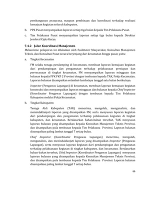 66 
 
pembangunan	 prasarana,	 maupun	 pembinaan	 dan	 koordinasi	 terhadap	 realisasi	
kemajuan	kegiatan	seluruh	kabupaten.	
b. PPK	Pusat	menyampaikan	laporan	setiap	tiga	bulan	kepada	Tim	Pelaksana	Pusat.	
c. Tim	 Pelaksana	 Pusat	 menyampaikan	 laporan	 setiap	 tiga	 bulan	 kepada	 Direktur		
Jenderal	Cipta	Karya.	
7.4.2 Jalur	Koordinasi	Manajemen	
Mekanisme	 pelaporan	 ini	 dilakukan	 oleh	 Fasilitator	 Masyarakat,	 Konsultan	 Manajemen	
Teknis,	dan	Konsultan	Pusat	secara	berjenjang	dari	kecamatan	hingga	pusat,	yaitu:	
a. Tingkat	Kecamatan	
FM	selaku	tenaga	pendamping	di	kecamatan,	membuat	laporan	kemajuan	kegiatan	
dari	 pendampingan	 dan	 pengamatan	 terhadap	 pelaksanaan	 persiapan	 dan	
perencanaan	 di	 tingkat	 kecamatan.	 FM	 menyampaikan	 laporan	 mingguan	 dan	
bulanan	kepada	PPK	PKP	2	Provinsi	dengan	tembusan	kepada	TAK,	Pokja	Kecamatan.	
Laporan	bulanan	disampaikan	selambat‐lambatnya	tanggal	satu	bulan	berikutnya.		
Inspector	(Pengawas	Lapangan)	di	kecamatan,	membuat	laporan	kemajuan	kegiatan	
konstruksi	dan	menyampaikan	laporan	mingguan	dan	bulanan	kepada	Chief	Inspector	
(Koordinator	 Pengawas	 Lapangan)	 dengan	 tembusan	 kepada	 Tim	 Pelaksana	
Kabupaten	melalui	Pokja	Kecamatan.	
b. Tingkat	Kabupaten	
Tenaga	 Ahli	 Kabupaten	 (TAK)	 menerima,	 mengolah,	 menganalisis,	 dan	
menindaklanjuti	 laporan	 yang	 disampaikan	 FM,	 serta	 menyusun	 laporan	 kegiatan	
dari	 pendampingan	 dan	 pengamatan	 terhadap	 pelaksanaan	 kegiatan	 di	 tingkat	
kabupaten,	 dan	 kecamatan.	 Berdasarkan	 bahan‐bahan	 tersebut,	 TAK	 menyusun	
laporan	 bulanan	 yang	 disampaikan	 kepada	 Konsultan	 Manajemen	 Teknis	 Provinsi,	
dan	disampaikan	pula	tembusan	kepada	Tim	Pelaksana		Provinsi.	Laporan	bulanan	
disampaikan	paling	lambat	tanggal	7	setiap	bulan.	
Chief	 Inspector	 (Koordinator	 Pengawas	 Lapangan)	 menerima,	 mengolah,	
menganalisis,	 dan	 menindaklanjuti	 laporan	 yang	 disampaikan	 Inspector	 (Pengawas	
Lapangan),	 serta	 menyusun	 laporan	 kegiatan	 dari	 pendampingan	 dan	 pengamatan	
terhadap	 pelaksanaan	 kegiatan	 di	 tingkat	 kabupaten,	 dan	 kecamatan.	 Berdasarkan	
bahan‐bahan	tersebut,	Chief	Inspector	(Koordinator	Pengawas	Lapangan)		menyusun	
laporan	 bulanan	 yang	 disampaikan	 kepada	 Konsultan	 Manajemen	 Teknis	 Provinsi,	
dan	disampaikan	pula	tembusan	kepada	Tim	Pelaksana		Provinsi.	Laporan	bulanan	
disampaikan	paling	lambat	tanggal	7	setiap	bulan.	
 