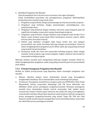 68 
 
b. Klasifikasi	Pengaduan	dan	Masalah	
Seluruh	pengaduan	harus	dicatat	sesuai	macamnya,	dan	segera	ditangani.		
Untuk	 memudahkan	 pencatatan	 dan	 penanganannya,	 pengaduan	 dikelompokkan	
berdasarkan	jenis	masalah	yang	terjadi,	yaitu:		
1. Pengaduan	yang	berkaitan	dengan	penyimpangan	prinsip	dan	prosedur	program;	
2. Pengaduan	 yang	 berkaitan	 dengan	 penyimpangan,	 penyalahgunaan,	 atau	
penyelewengan	dana;	
3. Pengaduan	yang	berkaitan	dengan	tindakan	intervensi	yang	mengarah	pada	hal	
negatif	dan	merugikan	masyarakat	maupun	kepentingan	program;	
4. Pengaduan	 yang	 berkaitan	 dengan	 kejadian	 yang	 mengarah	 pada	 kondisi	 Force	
Majeur	 (suatu	 keadaan	 yang	 terjadi	 diluar	 kemampuan	 manusia,	 seperti;	 akibat	
bencana	alam,	kerusuhan	massal);	
5. Hal‐hal	 yang	 diadukan	 seringkali	 tidak	 hanya	 terdiri	 dari	 satu	 kategori	
permasalahan	saja,	tetapi	mencakup	beberapa	kategori	permasalahan.	Untuk	itu	
dalam	mengkategorikan	pengaduan,	perlu	dilihat	aspek	apa	yang	paling	menonjol	
yang	menjadi	inti	permasalahan;	
6. Pertanyaan,	kritik,	dan	saran	dari	masyarakat	terhadap	program.	Selain	sebagai	
masukan	untuk	program,	juga	untuk	mengukur	tingkat	sosialisasi	dan	kesadaran	
masyarakat	terhadap	program.	
Beberapa	 keluhan	 masalah	 pasti	 mengandung	 beberapa	 kategori	 masalah.	 Sebab	 itu,	
dalam	mengkategorikan	pengaduan,	aspek	yang	paling	menyolok	pada	inti	permasalahan	
perlu	dilihat.	
7.5.2 Prinsip	Penanganan	Pengaduan	dan	Masalah	
Berikut	 ini	 adalah	 prinsip‐prinsip	 yang	 digunakan	 dalam	 menangani	 pengaduan	 atau	
masalah:		
a. Rahasia:	 Identitas	 pelapor	 harus	 dirahasiakan	 kecuali	 yang	 bersangkutan	
menghendaki	sebaliknya.	Hal	ini	dimaksudkan	untuk	melindungi	hak	pelapor.	
b. Transparan:	Penanganan	masalah	harus	mengacu	pada	asas	DOUM	(Dari,	Oleh,	Untuk	
Masyarakat).	 Artinya	 masyarakat	 didampingi	 oleh	 FM	 harus	 diberitahu	 dan	
dilibatkan	 dalam	 proses	 penanganan	 pengaduan/masalah.	 Kemajuan	 penanganan	
masalah	 harus	 disampaikan	 kepada	 seluruh	 masyarakat,	 baik	 melalui	 forum	
musyawarah	maupun	melalui	papan	informasi	dan	media	lain	yang	memungkinkan,	
sesuai	kondisi	setempat.	Masyarakat	dimotivasi	untuk	berperan	aktif	dan	mengontrol	
proses	 penanganan	 pengaduan/masalah	 yang	 terjadi.	 Tugas	 FM,	 TAK	 dan	 Chief	
Inspector	adalah	mendorong	dan	mengadvokasi	serta	memastikan	bahwa	masyarakat	
pro‐aktif	dalam	proses	penanganan	masalah.		
 