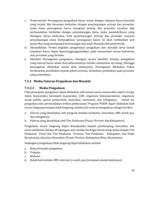 69 
 
c. Proporsional:	Penanganan	pengaduan	harus	sesuai	dengan	cakupan	kasus/masalah	
yang	 terjadi.	 Jika	 kasusnya	 berkaitan	 dengan	 penyimpangan	 prinsip	 dan	 prosedur,	
maka	 fokus	 penanganan	 harus	 mengenai	 prinsip	 dan	 prosedur	 tersebut.	 Jika	
permasalahan	 berkaitan	 dengan	 penyimpangan	 dana,	 maka	 masalah/kasus	 yang	
ditangani	 harus	 keduanya,	 baik	 penyimpangan	 prinsip	 dan	 prosedur	 maupun	
penyimpangan	 dana.	 Kemungkinan	 penanganan	 kasus	 ini	 akan	 melibatkan	 unit	
pemeriksa	yang	mempunyai	kewenangan	dan	telah	ditunjuk	oleh	pemerintah.	
d. Akuntabilitas:	 Proses	 kegiatan	 pengelolaan	 pengaduan	 dan	 masalah	 serta	 tindak	
lanjutnya	 harus	 dapat	 dipertanggungjawabkan	 pada	 masyarakat	 sesuai	 ketentuan	
atau	prosedur	yang	berlaku.		
e. Obyektif:	 Penanganan	 pengaduan,	 ditangani	 secara	 obyektif.	 Artinya,	 pengaduan	
yang	muncul	harus	selalu	diuji	kebenarannya	melalui	mekanisme	uji	silang.	Sehingga	
penanganan	 dilakukan	 sesuai	 data	 sebenarnya.	 Penanganan	 dilakukan	 bukan	
berdasarkan	pemihakan	kepada	pihak	tertentu,	melainkan	pemihakan	pada	prosedur	
yang	semestinya.	
7.5.3 Media/Saluran	Pengaduan	dan	Masalah	
7.5.3.1 Media	Pengaduan	
Pada	prinsipnya	pengaduan	dapat	dilakukan	oleh	semua	unsur	masyarakat	seperti	warga,	
tokoh	 masyarakat,	 kelompok	 masyarakat,	 LSM,	 organisasi	 kemasyarakatan,	 organisasi	
sosial	 politik,	 aparat	 pemerintah,	 konsultan,	 wartawan,	 dan	 sebagainya.	 	 	 Untuk	 itu,	
pengaduan	dan	permasalahan	terkait	pelaksanaan	Program	PISEW	dapat	dilakukan	baik	
secara	langsung	maupun	tidak	langsung,	melalui	dua	saluran	pengaduan	sebagai	berikut:		
a. Saluran	yang	disediakan	oleh	program	melalui	fasilitator,	konsultan,	SMS,	kotak	pos,	
dan	sebagainya;	
b. Saluran	yang	disediakan	oleh	Tim	Pelaksana	(Pusat,	Provinsi	dan	Kabupaten).		
Pengaduan	 secara	 langsung	 dapat	 disampaikan	 kepada	 pendamping,	 konsultan,	 dan	
unsur	pelaksana	lainnya	di	lapangan,	atau	melalui	berbagai	forum	tatap	muka	dengan	Tim	
Pelaksana	 	 Pusat	 dan	 Tim	 Pelaksana	 	 Provinsi,	 Tim	 Pelaksana	 	 	 Kabupaten,	 dan	 Pokja	
Kecamatan),	dan/atau	Konsultan	(Pusat,	Provinsi,	Kabupaten/Kota,	Kecamatan).		
Sedangkan	pengaduan	tidak	langsung	dapat	dilakukan	melalui:		
a. Buku/formulir	pengaduan.		
b. Telepon.		
c. Website.		
d. Kotak	baik	melalui	SMS,	internet	(e‐mail),	pos	(termasuk	alamat	kotak	pos).		
 