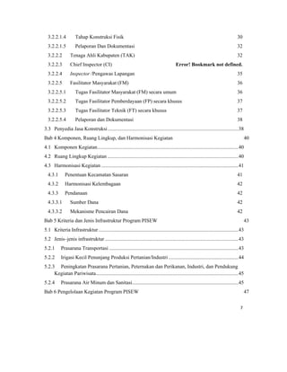 7 
 
3.2.2.1.4  Tahap Konstruksi Fisik 30 
3.2.2.1.5  Pelaporan Dan Dokumentasi 32 
3.2.2.2  Tenaga Ahli Kabupaten (TAK) 32 
3.2.2.3  Chief Inspector (CI) Error! Bookmark not defined. 
3.2.2.4  Inspector /Pengawas Lapangan 35 
3.2.2.5  Fasilitator Masyarakat (FM) 36 
3.2.2.5.1  Tugas Fasilitator Masyarakat (FM) secara umum 36 
3.2.2.5.2  Tugas Fasilitator Pemberdayaan (FP) secara khusus 37 
3.2.2.5.3  Tugas Fasilitator Teknik (FT) secara khusus 37 
3.2.2.5.4  Pelaporan dan Dokumentasi 38 
3.3  Penyedia Jasa Konstruksi.....................................................................................................38 
Bab 4 Komponen, Ruang Lingkup, dan Harmonisasi Kegiatan 40 
4.1  Komponen Kegiatan.............................................................................................................40 
4.2  Ruang Lingkup Kegiatan .....................................................................................................40 
4.3  Harmonisasi Kegiatan ..........................................................................................................41 
4.3.1  Penentuan Kecamatan Sasaran 41 
4.3.2  Harmonisasi Kelembagaan 42 
4.3.3  Pendanaan 42 
4.3.3.1  Sumber Dana 42 
4.3.3.2  Mekanisme Pencairan Dana 42 
Bab 5 Kriteria dan Jenis Infrastruktur Program PISEW 43 
5.1  Kriteria Infrastruktur ............................................................................................................43 
5.2  Jenis–jenis infrastruktur .......................................................................................................43 
5.2.1  Prasarana Transportasi ....................................................................................................43 
5.2.2  Irigasi Kecil Penunjang Produksi Pertanian/Industri ......................................................44 
5.2.3  Peningkatan Prasarana Pertanian, Peternakan dan Perikanan, Industri, dan Pendukung
Kegiatan Pariwisata..............................................................................................................45 
5.2.4  Prasarana Air Minum dan Sanitasi..................................................................................45 
Bab 6 Pengelolaan Kegiatan Program PISEW 47 
 
