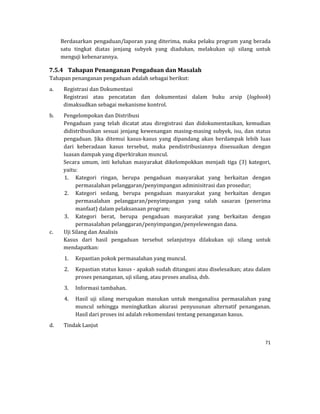 71 
 
Berdasarkan	pengaduan/laporan	yang	diterima,	maka	pelaku	program	yang	berada	
satu	 tingkat	 diatas	 jenjang	 subyek	 yang	 diadukan,	 melakukan	 uji	 silang	 untuk	
menguji	kebenarannya.			
7.5.4 Tahapan	Penanganan	Pengaduan	dan	Masalah	
Tahapan	penanganan	pengaduan	adalah	sebagai	berikut:		
a. Registrasi	dan	Dokumentasi		
Registrasi	 atau	 pencatatan	 dan	 dokumentasi	 dalam	 buku	 arsip	 (logbook)	
dimaksudkan	sebagai	mekanisme	kontrol.	
b. Pengelompokan	dan	Distribusi		
Pengaduan	 yang	 telah	 dicatat	 atau	 diregistrasi	 dan	 didokumentasikan,	 kemudian	
didistribusikan	sesuai	jenjang	kewenangan	masing‐masing	subyek,	isu,	dan	status	
pengaduan.	 Jika	 ditemui	 kasus‐kasus	 yang	 dipandang	 akan	 berdampak	 lebih	 luas	
dari	 keberadaan	 kasus	 tersebut,	 maka	 pendistribusiannya	 disesuaikan	 dengan	
luasan	dampak	yang	diperkirakan	muncul.	
Secara	 umum,	 inti	 keluhan	 masyarakat	 dikelompokkan	 menjadi	 tiga	 (3)	 kategori,	
yaitu:		
1. Kategori	 ringan,	 berupa	 pengaduan	 masyarakat	 yang	 berkaitan	 dengan	
permasalahan	pelanggaran/penyimpangan	adminisitrasi	dan	prosedur;		
2. Kategori	 sedang,	 berupa	 pengaduan	 masyarakat	 yang	 berkaitan	 dengan	
permasalahan	 pelanggaran/penyimpangan	 yang	 salah	 sasaran	 (penerima	
manfaat)	dalam	pelaksanaan	program;		
3. Kategori	 berat,	 berupa	 pengaduan	 masyarakat	 yang	 berkaitan	 dengan	
permasalahan	pelanggaran/penyimpangan/penyelewengan	dana.		
c. Uji	Silang	dan	Analisis	
Kasus	 dari	 hasil	 pengaduan	 tersebut	 selanjutnya	 dilakukan	 uji	 silang	 untuk	
mendapatkan:	
1. Kepastian	pokok	permasalahan	yang	muncul.	
2. Kepastian	status	kasus	‐	apakah	sudah	ditangani	atau	diselesaikan;	atau	dalam	
proses	penanganan,	uji	silang,	atau	proses	analisa,	dsb.	
3. Informasi	tambahan.	
4. Hasil	 uji	 silang	 merupakan	 masukan	 untuk	 menganalisa	 permasalahan	 yang	
muncul	 sehingga	 meningkatkan	 akurasi	 penyusunan	 alternatif	 penanganan.	
Hasil	dari	proses	ini	adalah	rekomendasi	tentang	penanganan	kasus.			
d. Tindak	Lanjut	
 
