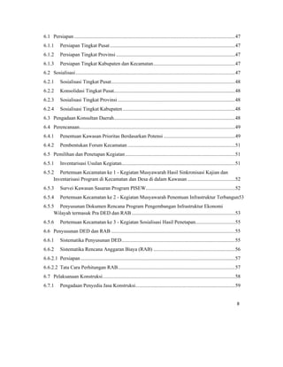 8 
 
6.1  Persiapan ..............................................................................................................................47 
6.1.1  Persiapan Tingkat Pusat..................................................................................................47 
6.1.2  Persiapan Tingkat Provinsi .............................................................................................47 
6.1.3  Persiapan Tingkat Kabupaten dan Kecamatan................................................................47 
6.2  Sosialisasi.............................................................................................................................47 
6.2.1  Sosialisasi Tingkat Pusat.................................................................................................48 
6.2.2  Konsolidasi Tingkat Pusat...............................................................................................48 
6.2.3  Sosialisasi Tingkat Provinsi............................................................................................48 
6.2.4  Sosialisasi Tingkat Kabupaten........................................................................................48 
6.3  Pengadaan Konsultan Daerah...............................................................................................48 
6.4  Perencanaan..........................................................................................................................49 
6.4.1  Penentuan Kawasan Prioritas Berdasarkan Potensi ........................................................49 
6.4.2  Pembentukan Forum Kecamatan ....................................................................................51 
6.5  Pemilihan dan Penetapan Kegiatan......................................................................................51 
6.5.1  Inventarisasi Usulan Kegiatan.........................................................................................51 
6.5.2  Pertemuan Kecamatan ke 1 - Kegiatan Musyawarah Hasil Sinkronisasi Kajian dan
Inventarisasi Program di Kecamatan dan Desa di dalam Kawasan .....................................52 
6.5.3  Survei Kawasan Sasaran Program PISEW......................................................................52 
6.5.4  Pertemuan Kecamatan ke 2 - Kegiatan Musyawarah Penentuan Infrastruktur Terbangun53 
6.5.5  Penyusunan Dokumen Rencana Program Pengembangan Infrastruktur Ekonomi
Wilayah termasuk Pra DED dan RAB .................................................................................53 
6.5.6  Pertemuan Kecamatan ke 3 - Kegiatan Sosialisasi Hasil Penetapan...............................55 
6.6  Penyusunan DED dan RAB .................................................................................................55 
6.6.1  Sistematika Penyusunan DED.........................................................................................55 
6.6.2  Sistematika Rencana Anggaran Biaya (RAB) ................................................................56 
6.6.2.1  Persiapan .........................................................................................................................57 
6.6.2.2  Tata Cara Perhitungan RAB............................................................................................57 
6.7  Pelaksanaan Konstruksi........................................................................................................58 
6.7.1  Pengadaan Penyedia Jasa Konstruksi..............................................................................59 
 