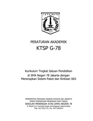 PERATURAN AKADEMIK
KTSP G-78
Kurikulum Tingkat Satuan Pendidikan
di SMA Negeri 78 Jakarta dengan
Menerapkan Sistem Paket dan Rintisan SKS
PEMERINTAH PROVINSI DAERAH KHUSUS DKI JAKARTA
DINAS PENDIDIKAN MENENGAH DAN TINGGI
SEKOLAH MENENGAH ATAS (SMA) NEGERI 78
Jl. Bhakti IV/1 Komplek Pajak Kemanggisan Jakarta Barat
Telp. 021-5327115, Fax. 021-5482914
 