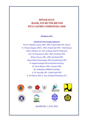 RINGKASAN
HASIL STUDI TIM REVISI
PETA GEMPA INDONESIA 2010
Disiapkan oleh:
Tim Revisi Peta Gempa Indonesia
Prof. Ir. Masyhur Irsyam, MSE., PhD. (Teknik Sipil ITB - Ketua)
Ir. I Wayan Sengara, MSCE., PhD. (Teknik Sipil ITB – Wakil Ketua)
Fahmi Aldiamar, ST., MT. (Litbang Jalan PU-Sekretaris)
Prof. Sri Widiyantoro, MSc., PhD. (Geofisika ITB)
Wahyu Triyoso, MSc., PhD. (Geofisika ITB)
Danny Hilman Natawidjaja, PhD. (Geoteknologi LIPI)
Ir. Engkon Kertapati (Pusat Penelitian Geologi)
Dr. Irwan Meilano, MSc. (Geodesi ITB)
Drs. Suhardjono (BMKG-Geofisika)
Ir. M. Asrurifak, MT. (Teknik Sipil ITB)
Ir. M. Ridwan, Dipl. E. Eng. (Litbang Permukiman PU)
BANDUNG, 1 JULI 2010
 