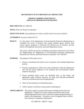 DEPARTMENT OF ENVIRONMENTAL PROTECTION

                        PERMIT COORDINATION POLICY
                       OFFICE OF PROGRAM INTEGRATION


DOCUMENT ID: 021-2000-301

TITLE: Policy for Permit Coordination

EFFECTIVE DATE: Upon publication of notice as final in the Pennsylvania Bulletin.

AUTHORITY: Executive Order 2012-11

POLICY:      It is the policy of the Department of Environmental Protection (Department) to
             coordinate the review of projects that require multiple agency permits from
             various agency programs to maximize the efficient use of resources, provide
             clarity to the applicant and ensure consistent Department actions.

             This policy clarifies the permit coordination procedures referenced in the Policy
             for Implementing the Department of Environmental Protection (Department)
             Permit Review Process and Permit Decision Guarantee” 021-2100-001.

PURPOSE: The purposes of this policy are to:

             1. Ensure a coordinated and timely review of projects with multiple Department
                permits.

             2. Promote comprehensive staff reviews and coordination within the Department
                and with the permit applicant on all technical and environmental matters
                related to the project.

             3. Ensure potential project issues are identified early so that timely and
                appropriate public outreach measures are taken and technical/coordination
                issues are considered and resolved appropriately.

             4. Allow for the tracking of coordinated projects.

             5. Achieve greater consistency among regions and programs.

APPLICABILITY: This policy applies to projects that require multiple permits from the
               Department. It applies to County Conservation District and County
               Health Department permit review staff that complete delegated duties on
               behalf of the Department. The policy is not to be applied where it differs
               from statutory or regulatory requirements.

                              021-2000-301 / DRAFT / Page i
 