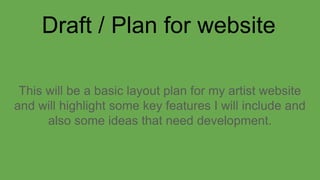 Draft / Plan for website
This will be a basic layout plan for my artist website
and will highlight some key features I will include and
also some ideas that need development.
 