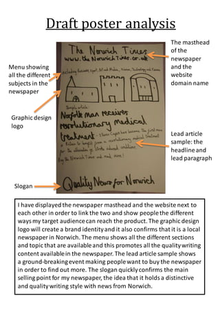 Draft poster analysis 
The masthead 
of the 
newspaper 
and the 
website 
domain name 
Menu showing 
all the different 
subjects in the 
newspaper 
Graphic design 
logo 
Slogan 
Lead article 
sample: the 
headline and 
lead paragraph 
I have displayed the newspaper masthead and the website next to 
each other in order to link the two and show people the different 
ways my target audience can reach the product. The graphic design 
logo will create a brand identity and it also confirms that it is a local 
newspaper in Norwich. The menu shows all the different sections 
and topic that are available and this promotes all the quality writing 
content available in the newspaper. The lead article sample shows 
a ground-breaking event making people want to buy the newspaper 
in order to find out more. The slogan quickly confirms the main 
selling point for my newspaper, the idea that it holds a distinctive 
and quality writing style with news from Norwich. 
