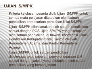UJIAN S/M/PK
• Kriteria kelulusan peserta didik Ujian S/M/PK untuk
  semua mata pelajaran ditetapkan oleh satuan
  pendidikan berdasarkan perolehan Nilai S/M/PK
• Ujian S/M/PK dilaksanakan oleh satuan pendidikan
  sesuai dengan POS Ujian S/M/PK yang ditetapkan
  oleh satuan pendidikan di bawah koordinasi Dinas
  Pendidikan Kabupaten/Kota, Kantor Wilayah
  Kementerian Agama, dan Kantor Kementerian
  Agama
• Ujian S/M/PK untuk satuan pendidikan
  diselenggarakan sebelum penyelenggaraan UN
  sesuai dengan jadwal yang ditetapkan oleh satuan
  pendidikan yang bersangkutan
 