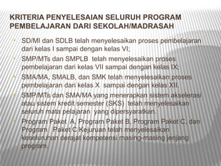 KRITERIA PENYELESAIAN SELURUH PROGRAM
PEMBELAJARAN DARI SEKOLAH/MADRASAH
•   SD/MI dan SDLB telah menyelesaikan proses pembelajaran
    dari kelas I sampai dengan kelas VI;
•   SMP/MTs dan SMPLB telah menyelesaikan proses
    pembelajaran dari kelas VII sampai dengan kelas IX;
•   SMA/MA, SMALB, dan SMK telah menyelesaikan proses
    pembelajaran dari kelas X sampai dengan kelas XII.
•   SMP/MTs dan SMA/MA yang menerapkan sistem akselerasi
    atau sistem kredit semester (SKS) telah menyelesaikan
    seluruh mata pelajaran yang dipersyaratkan.
•   Program Paket A, Program Paket B, Program Paket C, dan
    Program Paket C Kejuruan telah menyelesaikan
    keseluruhan derajat kompetensi masing-masing jenjang
    program.
 