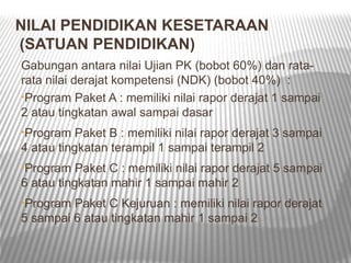 NILAI PENDIDIKAN KESETARAAN
(SATUAN PENDIDIKAN)
Gabungan antara nilai Ujian PK (bobot 60%) dan rata-
rata nilai derajat kompetensi (NDK) (bobot 40%) :
•Program Paket A : memiliki nilai rapor derajat 1 sampai
2 atau tingkatan awal sampai dasar
•Program   Paket B : memiliki nilai rapor derajat 3 sampai
4 atau tingkatan terampil 1 sampai terampil 2
•Program   Paket C : memiliki nilai rapor derajat 5 sampai
6 atau tingkatan mahir 1 sampai mahir 2
•Program Paket C Kejuruan : memiliki nilai rapor derajat
5 sampai 6 atau tingkatan mahir 1 sampai 2
 