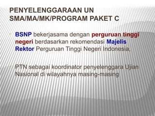 PENYELENGGARAAN UN
SMA/MA/MK/PROGRAM PAKET C

•   BSNP bekerjasama dengan perguruan tinggi
    negeri berdasarkan rekomendasi Majelis
    Rektor Perguruan Tinggi Negeri Indonesia,

•   PTN sebagai koordinator penyelenggara Ujian
    Nasional di wilayahnya masing-masing
 