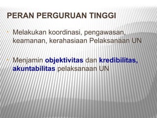 PERAN PERGURUAN TINGGI
•   Melakukan koordinasi, pengawasan,
    keamanan, kerahasiaan Pelaksanaan UN

•   Menjamin objektivitas dan kredibilitas,
    akuntabilitas pelaksanaan UN
 