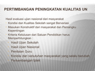 PERTIMBANGAN PENINGKATAN KUALITAS UN

Hasil evaluasi ujian nasional dari masyarakat
• Kondisi dan Kualitas Sekolah sangat Bervariasi
• Masukan Konstruktif dari masyarakat dan Pemangku
  Kepentingan
• Kriteria Kelulusan dari Satuan Pendidikan harus
  Memperhitungkan :
 •   Hasil Ujian Sekolah
 •   Hasil Ujian Nasional
 •   Penilaian Guru
 •   Kondisi dan kebutuhan masyarakat yang selalu berubah
 •   Perkembangan Iptek
 