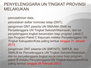 PENYELENGGARA UN TINGKAT PROVINSI
MELAKUKAN
•   pemutakhiran data;
•   pencetakan daftar nominasi tetap (DNT);
•   pengiriman DNT peserta UN SMA/MA /SMK ke
    Penyelenggara UN Tingkat Sekolah/Madrasah, dan ke
    penyelenggara tingkat kecamatan bagi program paket C
    dan Program Paket C Kejuruan melalui Penyelenggara UN
    Tingkat Kabupaten/Kota paling lambat tanggal 31 Januari
    2013;
•   pengiriman DNT peserta UN SMP/MTs, SMPLB, dan
    SMALB ke Penyelenggara UN Tingkat Sekolah/Madrasah,
    dan ke penyelenggara tingkat kecamatan bagi program
    paket B melalui Penyelenggara UN Tingkat Kabupaten/Kota
    paling lambat tanggal 29 Februari 2013;
 