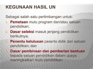 KEGUNAAN HASIL UN

Sebagai salah satu pertimbangan untuk:
1. Pemetaan mutu program dan/atau satuan
   pendidikan;
2. Dasar seleksi masuk jenjang pendidikan
   berikutnya;
3. Penentu kelulusan peserta didik dari satuan
   pendidikan; dan
4. Dasar pembinaan dan pemberian bantuan
   kepada satuan pendidikan dalam upaya
   meningkatkan mutu pendidikan.
 