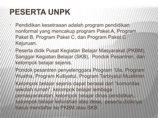 PESERTA UNPK
• Pendidikan kesetraaan adalah program pendidikan
  nonformal yang mencakup program Paket A, Program
  Paket B, Program Paket C, dan Program Paket C
  Kejuruan.
• Peserta didik Pusat Kegiatan Belajar Masyarakat (PKBM),
  Sanggar Kegiatan Belajar (SKB), Pondok Pesantren, dan
  kelompok belajar sejenis.
• Pondok pesantren penyelenggara Program ‘Ula, Program
  Wustha, Program Kulliyatul, Program Tarbiyatul Muallimin
• Kelompok belajar sejenis dapat berasal dari “komunitas
  sekolah rumah”, kelompok belajar lembaga
  pemasyarakatan, kelompok belajar dinas pendidikan,
  kelompok belajar kelurahan atau desa, peserta didiknya
  harus mendaftar ke PKBM atau SKB
 