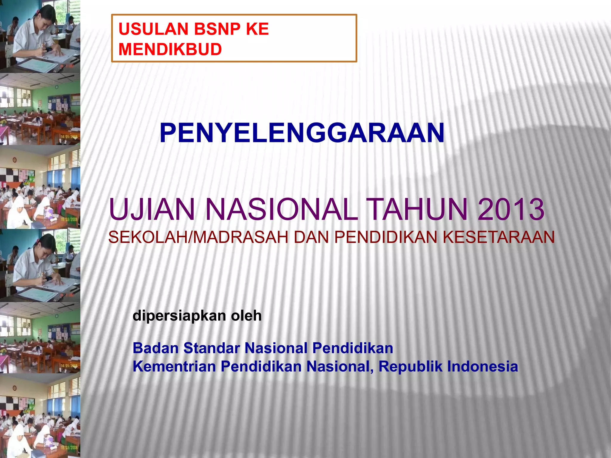 USULAN BSNP KE
MENDIKBUD




     PENYELENGGARAAN

UJIAN NASIONAL TAHUN 2013
SEKOLAH/MADRASAH DAN PENDIDIKAN KESETARAAN



  dipersiapkan oleh

  Badan Standar Nasional Pendidikan
  Kementrian Pendidikan Nasional, Republik Indonesia
 