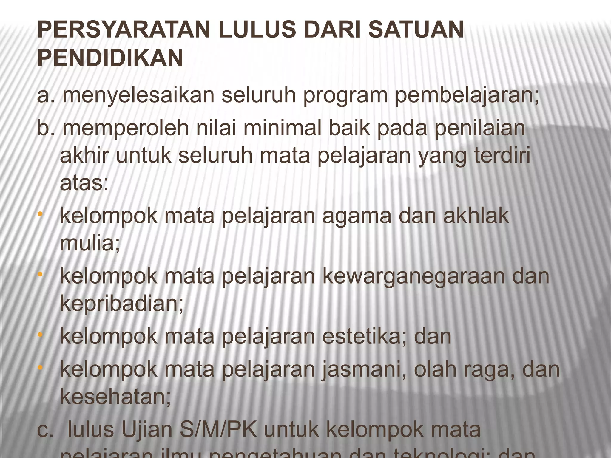 PERSYARATAN LULUS DARI SATUAN
PENDIDIKAN
a. menyelesaikan seluruh program pembelajaran;
b. memperoleh nilai minimal baik pada penilaian
   akhir untuk seluruh mata pelajaran yang terdiri
   atas:
• kelompok mata pelajaran agama dan akhlak
   mulia;
• kelompok mata pelajaran kewarganegaraan dan
   kepribadian;
• kelompok mata pelajaran estetika; dan
• kelompok mata pelajaran jasmani, olah raga, dan
   kesehatan;
c. lulus Ujian S/M/PK untuk kelompok mata
 