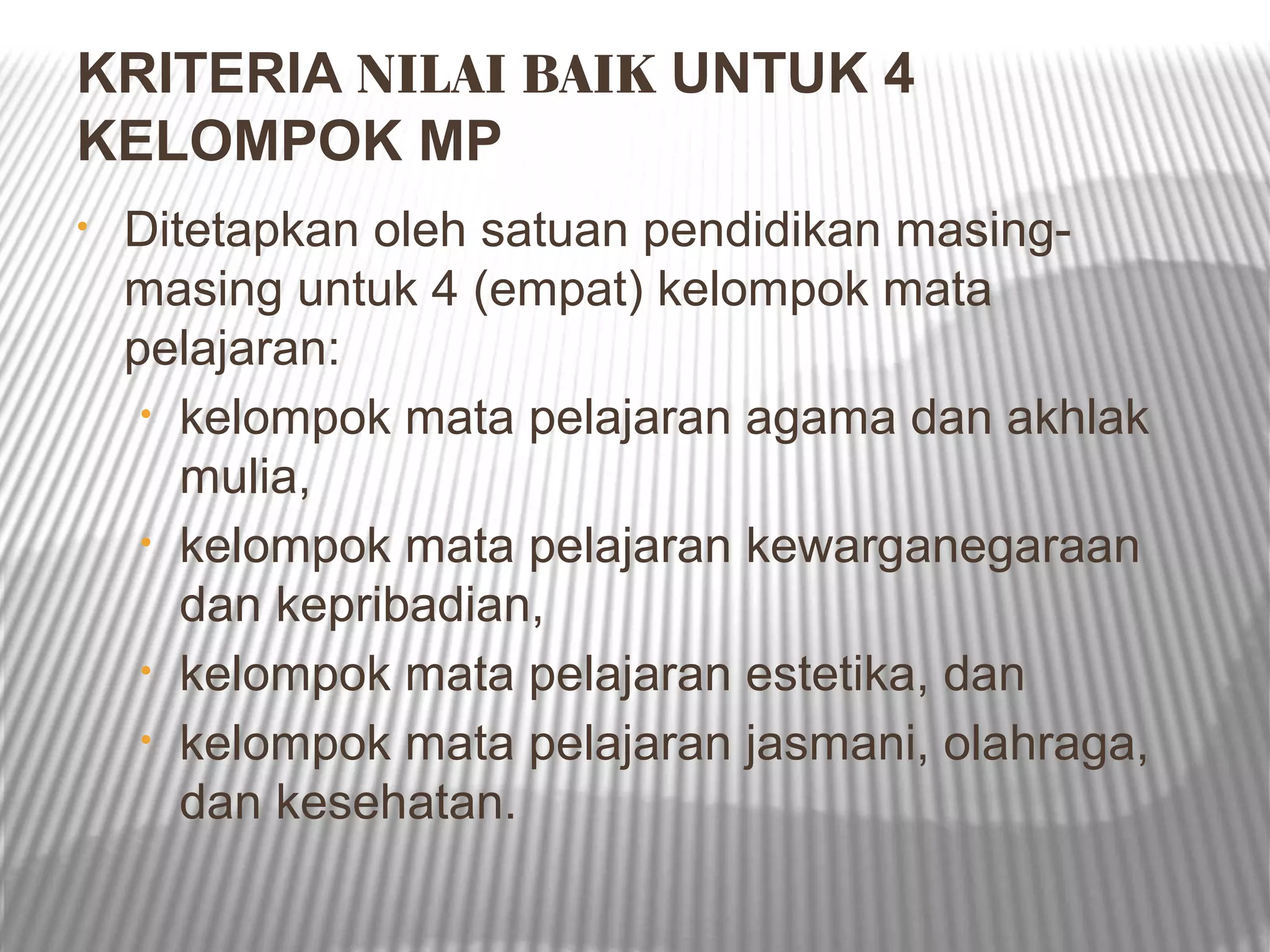 KRITERIA NILAI BAIK UNTUK 4
KELOMPOK MP
•   Ditetapkan oleh satuan pendidikan masing-
    masing untuk 4 (empat) kelompok mata
    pelajaran:
     • kelompok mata pelajaran agama dan akhlak
       mulia,
     • kelompok mata pelajaran kewarganegaraan
       dan kepribadian,
     • kelompok mata pelajaran estetika, dan
     • kelompok mata pelajaran jasmani, olahraga,
       dan kesehatan.
 