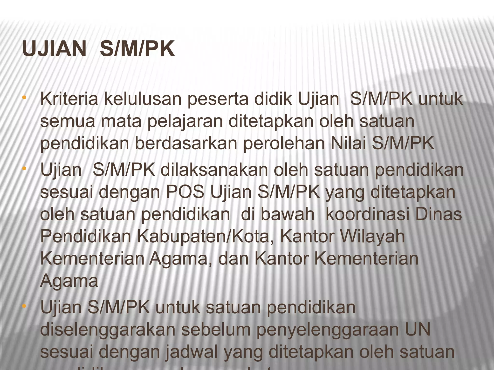 UJIAN S/M/PK

• Kriteria kelulusan peserta didik Ujian S/M/PK untuk
  semua mata pelajaran ditetapkan oleh satuan
  pendidikan berdasarkan perolehan Nilai S/M/PK
• Ujian S/M/PK dilaksanakan oleh satuan pendidikan
  sesuai dengan POS Ujian S/M/PK yang ditetapkan
  oleh satuan pendidikan di bawah koordinasi Dinas
  Pendidikan Kabupaten/Kota, Kantor Wilayah
  Kementerian Agama, dan Kantor Kementerian
  Agama
• Ujian S/M/PK untuk satuan pendidikan
  diselenggarakan sebelum penyelenggaraan UN
  sesuai dengan jadwal yang ditetapkan oleh satuan
 
