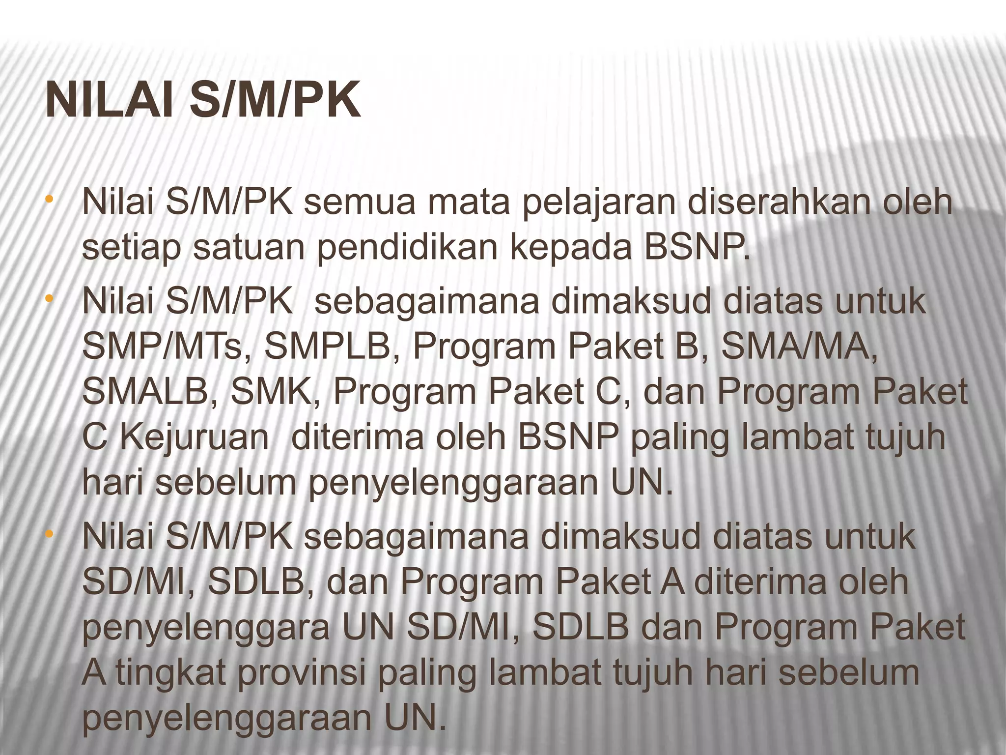 NILAI S/M/PK
• Nilai S/M/PK semua mata pelajaran diserahkan oleh
  setiap satuan pendidikan kepada BSNP.
• Nilai S/M/PK sebagaimana dimaksud diatas untuk
  SMP/MTs, SMPLB, Program Paket B, SMA/MA,
  SMALB, SMK, Program Paket C, dan Program Paket
  C Kejuruan diterima oleh BSNP paling lambat tujuh
  hari sebelum penyelenggaraan UN.
• Nilai S/M/PK sebagaimana dimaksud diatas untuk
  SD/MI, SDLB, dan Program Paket A diterima oleh
  penyelenggara UN SD/MI, SDLB dan Program Paket
  A tingkat provinsi paling lambat tujuh hari sebelum
  penyelenggaraan UN.
 